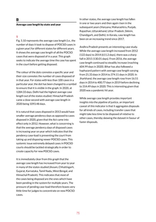 75
B
Average case length by state and year
1
Fig. 5.10 represents the average case length (i.e., the
number of days it took to dispose of POCSO cases in
a given year) for different states for different years.
It shows the average case length of all the POCSO
cases that were disposed of in a year. This graph
seeks to indicate the average time the case has spent
in the court before getting disposed.
The colour of the dots connotes a specific year and
their size connotes the number of cases disposed of
in that year. For states with less than 100 cases in a
particular year, the dot has been changed to a symbol
to ensure that it is visible in the graph. In 2020, at
1284.33 days, Delhi had the highest average case
length out of the states studied. Himachal Pradesh
came a close second with average case length in
2020 being 1093.48 days.
It is natural that cases disposed in 2013 would have
smaller average pendency days as opposed to cases
disposed in 2020, given that the Act came into
effect only in 2012. However, what is concerning is
that the average pendency days of disposed cases
is increasing year on year which indicates that the
pendency case-load is preventing the court from
taking up and disposing newer POCSO cases. This
systemic issue extremely delayed cases in POCSO
courts should be tackled strategically in order to
create capacity for new POCSO cases.
It is immediately clear from this graph that the
average case length has increased from year to year
in many of the states studied (Assam, Chhattisgarh,
Gujarat, Karnataka, Tamil Nadu, West Bengal, and
Himachal Pradesh). This indicates that most of
the cases being disposed are the ones which have
been pending in the system for multiple years. The
pressure of pending case-load therefore leaves very
little time for judges to concentrate on new POCSO
cases.
In other states, the average case length has fallen
in one or two years and then again risen in the
subsequent years (Haryana, Maharashtra, Punjab,
Rajasthan, Uttarakhand, Uttar Pradesh, Sikkim,
Chandigarh, and Delhi). In Kerala, case length has
been on an increasing trend since 2017.
Andhra Pradesh presents an interesting case study.
While the average case length increased from 2012
(122 days) to 2014 (611.2 days), there was a sharp
fall in 2015 (130.01 days). From 2016, the average
case length continued to steadily increase (reaching
604.99 days in 2020). Bihar has also followed a
haphazard pattern with average case length varying
from 21.33 days in 2014 to 374.11 days in 2020. In
Jharkhand, the average case length rose from 16.51
days in 2014 to 400.77 days in 2019 before declining
to 314.49 days in 2020. This is interesting given that
2020 was a pandemic hit year.
While average case length provides important
insights into the pipeline of justice, an important
caveat of this indicator is that it aggregates disposals
for all kinds of cases, including transfer cases that
might take less time to be disposed of relative to
other cases, thereby skewing the dataset in favour of
faster disposals.
 