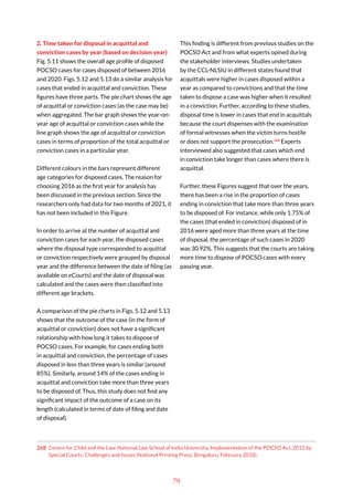 79
2. Time taken for disposal in acquittal and
conviction cases by year (based on decision year)
Fig. 5.11 shows the overall age profile of disposed
POCSO cases for cases disposed of between 2016
and 2020. Figs. 5.12 and 5.13 do a similar analysis for
cases that ended in acquittal and conviction. These
figures have three parts. The pie chart shows the age
of acquittal or conviction cases (as the case may be)
when aggregated. The bar graph shows the year-on-
year age of acquittal or conviction cases while the
line graph shows the age of acquittal or conviction
cases in terms of proportion of the total acquittal or
conviction cases in a particular year.
Different colours in the bars represent different
age categories for disposed cases. The reason for
choosing 2016 as the first year for analysis has
been discussed in the previous section. Since the
researchers only had data for two months of 2021, it
has not been included in this Figure.
In order to arrive at the number of acquittal and
conviction cases for each year, the disposed cases
where the disposal type corresponded to acquittal
or conviction respectively were grouped by disposal
year and the difference between the date of filing (as
available on eCourts) and the date of disposal was
calculated and the cases were then classified into
different age brackets.
A comparison of the pie charts in Figs. 5.12 and 5.13
shows that the outcome of the case (in the form of
acquittal or conviction) does not have a significant
relationship with how long it takes to dispose of
POCSO cases. For example, for cases ending both
in acquittal and conviction, the percentage of cases
disposed in less than three years is similar (around
85%). Similarly, around 14% of the cases ending in
acquittal and conviction take more than three years
to be disposed of. Thus, this study does not find any
significant impact of the outcome of a case on its
length (calculated in terms of date of filing and date
of disposal).
268 Centre for Child and the Law, National Law School of India University, Implementation of the POCSO Act, 2012 by
Special Courts: Challenges and Issues (National Printing Press, Bengaluru, February 2018).
This finding is different from previous studies on the
POCSO Act and from what experts opined during
the stakeholder interviews. Studies undertaken
by the CCL-NLSIU in different states found that
acquittals were higher in cases disposed within a
year as compared to convictions and that the time
taken to dispose a case was higher when it resulted
in a conviction. Further, according to these studies,
disposal time is lower in cases that end in acquittals
because the court dispenses with the examination
of formal witnesses when the victim turns hostile
or does not support the prosecution.268
Experts
interviewed also suggested that cases which end
in conviction take longer than cases where there is
acquittal.
Further, these Figures suggest that over the years,
there has been a rise in the proportion of cases
ending in conviction that take more than three years
to be disposed of. For instance, while only 1.75% of
the cases (that ended in conviction) disposed of in
2016 were aged more than three years at the time
of disposal, the percentage of such cases in 2020
was 30.92%. This suggests that the courts are taking
more time to dispose of POCSO cases with every
passing year.
 
