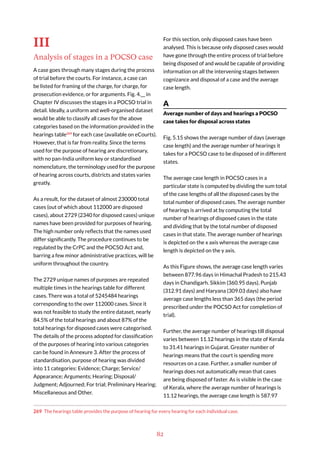 82
III
Analysis of stages in a POCSO case
A case goes through many stages during the process
of trial before the courts. For instance, a case can
be listed for framing of the charge, for charge, for
prosecution evidence, or for arguments. Fig. 4.__ in
Chapter IV discusses the stages in a POCSO trial in
detail. Ideally, a uniform and well-organised dataset
would be able to classify all cases for the above
categories based on the information provided in the
hearings table269
for each case (available on eCourts).
However, that is far from reality. Since the terms
used for the purpose of hearing are discretionary,
with no pan-India uniform key or standardised
nomenclature, the terminology used for the purpose
of hearing across courts, districts and states varies
greatly.
As a result, for the dataset of almost 230000 total
cases (out of which about 112000 are disposed
cases), about 2729 (2340 for disposed cases) unique
names have been provided for purposes of hearing.
The high number only reflects that the names used
differ significantly. The procedure continues to be
regulated by the CrPC and the POCSO Act and,
barring a few minor administrative practices, will be
uniform throughout the country.
The 2729 unique names of purposes are repeated
multiple times in the hearings table for different
cases. There was a total of 5245484 hearings
corresponding to the over 112000 cases. Since it
was not feasible to study the entire dataset, nearly
84.5% of the total hearings and about 87% of the
total hearings for disposed cases were categorised.
The details of the process adopted for classification
of the purposes of hearing into various categories
can be found in Annexure 3. After the process of
standardisation, purpose of hearing was divided
into 11 categories: Evidence; Charge; Service/
Appearance; Arguments; Hearing; Disposal/
Judgment; Adjourned; For trial; Preliminary Hearing;
Miscellaneous and Other.
269 The hearings table provides the purpose of hearing for every hearing for each individual case.
For this section, only disposed cases have been
analysed. This is because only disposed cases would
have gone through the entire process of trial before
being disposed of and would be capable of providing
information on all the intervening stages between
cognizance and disposal of a case and the average
case length.
A
Average number of days and hearings a POCSO
case takes for disposal across states
Fig. 5.15 shows the average number of days (average
case length) and the average number of hearings it
takes for a POCSO case to be disposed of in different
states.
The average case length in POCSO cases in a
particular state is computed by dividing the sum total
of the case lengths of all the disposed cases by the
total number of disposed cases. The average number
of hearings is arrived at by computing the total
number of hearings of disposed cases in the state
and dividing that by the total number of disposed
cases in that state. The average number of hearings
is depicted on the x axis whereas the average case
length is depicted on the y axis.
As this Figure shows, the average case length varies
between 877.96 days in Himachal Pradesh to 215.43
days in Chandigarh. Sikkim (360.95 days), Punjab
(312.91 days) and Haryana (309.03 days) also have
average case lengths less than 365 days (the period
prescribed under the POCSO Act for completion of
trial).
Further, the average number of hearings till disposal
varies between 11.12 hearings in the state of Kerala
to 31.41 hearings in Gujarat. Greater number of
hearings means that the court is spending more
resources on a case. Further, a smaller number of
hearings does not automatically mean that cases
are being disposed of faster. As is visible in the case
of Kerala, where the average number of hearings is
11.12 hearings, the average case length is 587.97
 