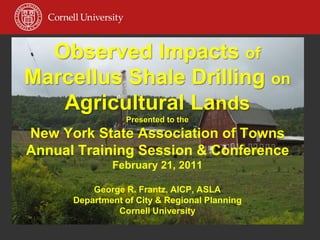 Observed Impacts of
Marcellus Shale Drilling on
   Agricultural Lands
                 Presented to the
New York State Association of Towns
Annual Training Session & Conference
              February 21, 2011

          George R. Frantz, AICP, ASLA
      Department of City & Regional Planning
               Cornell University
 