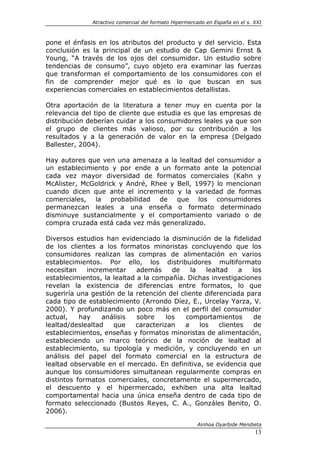 Atractivo comercial del formato Hipermercado en España en el s. XXI



pone el énfasis en los atributos del producto y del servicio. Esta
conclusión es la principal de un estudio de Cap Gemini Ernst &
Young, “A través de los ojos del consumidor. Un estudio sobre
tendencias de consumo”, cuyo objeto era examinar las fuerzas
que transforman el comportamiento de los consumidores con el
fin de comprender mejor qué es lo que buscan en sus
experiencias comerciales en establecimientos detallistas.

Otra aportación de la literatura a tener muy en cuenta por la
relevancia del tipo de cliente que estudia es que las empresas de
distribución deberían cuidar a los consumidores leales ya que son
el grupo de clientes más valioso, por su contribución a los
resultados y a la generación de valor en la empresa (Delgado
Ballester, 2004).

Hay autores que ven una amenaza a la lealtad del consumidor a
un establecimiento y por ende a un formato ante la potencial
cada vez mayor diversidad de formatos comerciales (Kahn y
McAlister, McGoldrick y André, Rhee y Bell, 1997) lo mencionan
cuando dicen que ante el incremento y la variedad de formas
comerciales, la probabilidad de que los consumidores
permanezcan leales a una enseña o formato determinado
disminuye sustancialmente y el comportamiento variado o de
compra cruzada está cada vez más generalizado.

Diversos estudios han evidenciado la disminución de la fidelidad
de los clientes a los formatos minoristas concluyendo que los
consumidores realizan las compras de alimentación en varios
establecimientos. Por ello, los distribuidores multiformato
necesitan    incrementar     además     de    la   lealtad     a los
establecimientos, la lealtad a la compañía. Dichas investigaciones
revelan la existencia de diferencias entre formatos, lo que
sugeriría una gestión de la retención del cliente diferenciada para
cada tipo de establecimiento (Arrondo Díez, E., Urcelay Yarza, V.
2000). Y profundizando un poco más en el perfil del consumidor
actual,    hay    análisis   sobre    los   comportamientos       de
lealtad/deslealtad   que    caracterizan    a    los    clientes  de
establecimientos, enseñas y formatos minoristas de alimentación,
estableciendo un marco teórico de la noción de lealtad al
establecimiento, su tipología y medición, y concluyendo en un
análisis del papel del formato comercial en la estructura de
lealtad observable en el mercado. En definitiva, se evidencia que
aunque los consumidores simultanean regularmente compras en
distintos formatos comerciales, concretamente el supermercado,
el descuento y el hipermercado, exhiben una alta lealtad
comportamental hacia una única enseña dentro de cada tipo de
formato seleccionado (Bustos Reyes, C. A., Gonzáles Benito, O.
2006).

                                                       Ainhoa Oyarbide Mendieta
                                                                              13
 