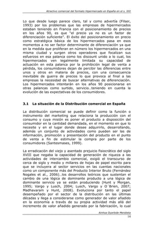Atractivo comercial del formato Hipermercado en España en el s. XXI



Lo que desde luego parece claro, tal y como advertía (Filser,
1993) por los problemas que las empresas de hipermercados
estaban teniendo en Francia con el posicionamiento de precios
en los años 90, es que “el precio ya no es un factor de
diferenciación suficiente”. El éxito del posicionamiento en precio
como estratégica básica de los hipermercados pasa en esos
momentos a no ser factor determinante de diferenciación ya que
en la medida que proliferan en número los hipermercados en una
misma ciudad y surgen otros operadores que focalizan sus
esfuerzos en esa palanca como los discount unido a lo cual, los
hipermercados ven legalmente limitada su capacidad de
actuación en esta palanca por la prohibición legal de venta a
pérdida, los consumidores dejan de percibir las diferencias entre
unos y otros en materia de precios, con una consecuencia
inevitable de guerra de precios lo que provoca al final a las
empresas la necesidad de buscar alternativas de diferenciación.
Los hipermercados intentarán en los años 90 posicionarse en
otras palancas como surtido, servicio…teniendo en cuenta la
evolución de las expectativas de los consumidores.


3.1   La situación de la Distribución comercial en España

La distribución comercial se puede definir como la función o
instrumento del marketing que relaciona la producción con el
consumo y cuya misión es poner el producto a disposición del
consumidor en la cantidad demandada, en el momento en que lo
necesite y en el lugar donde desee adquirirlo, desarrollando,
además un conjunto de actividades como pueden ser las de
información, promoción y presentación del producto en el punto
de venta a fin de estimular la compra por parte de los
consumidores (Santesmases, 1999).

La erradicación del viejo y asentado prejuicio fisiocrático del siglo
XVIII que negaba la capacidad de generación de riqueza a las
actividades de intercambio comercial, exigió el transcurso de
cerca de siglo y medio y millares de hojas de papel escrito para
que se incluyera al sector servicios en las cuentas nacionales
como un componente más del Producto Interior Bruto (Fernández
Nogales et al., 2006)…los desarrollos teóricos que sustentan el
cambio de una lógica de dominante producto a una lógica de
dominante servicio ya se están produciendo (Hunt y Morgan,
1995; Vargo y Lusch, 2004; Lusch, Vargo y O´Brien, 2007;
Madhavaram y Hunt, 2008). Evoluciona por tanto el papel
desempeñado por el sector de la distribución en las últimas
décadas y llega a considerarse como generador de valor añadido
en la economía a través de su propia actividad más allá del
incremento de valor añadido generado por la fabricación, lo cual

                                                       Ainhoa Oyarbide Mendieta
                                                                              14
 