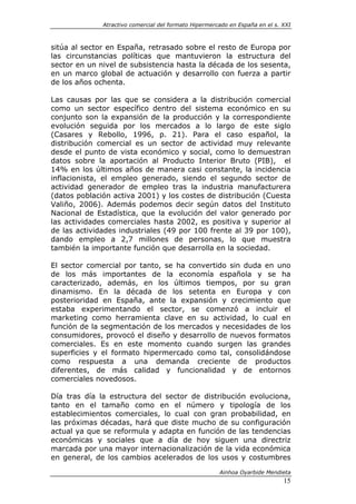 Atractivo comercial del formato Hipermercado en España en el s. XXI



sitúa al sector en España, retrasado sobre el resto de Europa por
las circunstancias políticas que mantuvieron la estructura del
sector en un nivel de subsistencia hasta la década de los sesenta,
en un marco global de actuación y desarrollo con fuerza a partir
de los años ochenta.

Las causas por las que se considera a la distribución comercial
como un sector específico dentro del sistema económico en su
conjunto son la expansión de la producción y la correspondiente
evolución seguida por los mercados a lo largo de este siglo
(Casares y Rebollo, 1996, p. 21). Para el caso español, la
distribución comercial es un sector de actividad muy relevante
desde el punto de vista económico y social, como lo demuestran
datos sobre la aportación al Producto Interior Bruto (PIB), el
14% en los últimos años de manera casi constante, la incidencia
inflacionista, el empleo generado, siendo el segundo sector de
actividad generador de empleo tras la industria manufacturera
(datos población activa 2001) y los costes de distribución (Cuesta
Valiño, 2006). Además podemos decir según datos del Instituto
Nacional de Estadística, que la evolución del valor generado por
las actividades comerciales hasta 2002, es positiva y superior al
de las actividades industriales (49 por 100 frente al 39 por 100),
dando empleo a 2,7 millones de personas, lo que muestra
también la importante función que desarrolla en la sociedad.

El sector comercial por tanto, se ha convertido sin duda en uno
de los más importantes de la economía española y se ha
caracterizado, además, en los últimos tiempos, por su gran
dinamismo. En la década de los setenta en Europa y con
posterioridad en España, ante la expansión y crecimiento que
estaba experimentando el sector, se comenzó a incluir el
marketing como herramienta clave en su actividad, lo cual en
función de la segmentación de los mercados y necesidades de los
consumidores, provocó el diseño y desarrollo de nuevos formatos
comerciales. Es en este momento cuando surgen las grandes
superficies y el formato hipermercado como tal, consolidándose
como respuesta a una demanda creciente de productos
diferentes, de más calidad y funcionalidad y de entornos
comerciales novedosos.

Día tras día la estructura del sector de distribución evoluciona,
tanto en el tamaño como en el número y tipología de los
establecimientos comerciales, lo cual con gran probabilidad, en
las próximas décadas, hará que diste mucho de su configuración
actual ya que se reformula y adapta en función de las tendencias
económicas y sociales que a día de hoy siguen una directriz
marcada por una mayor internacionalización de la vida económica
en general, de los cambios acelerados de los usos y costumbres

                                                       Ainhoa Oyarbide Mendieta
                                                                              15
 