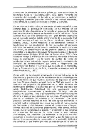 Atractivo comercial del formato Hipermercado en España en el s. XXI



y consumo de alimentos de otros países etc. que estimulaban la
tendencia hacia la “estandarización”. Esta doble vertiente de
evolución del mercado, ha llevado a los minoristas a explorar
estrategias diferentes para dar solución a las mismas mediante,
entre otros, la ejecución de nuevos formatos y fórmulas.

En los últimos treinta años, el comercio minorista español, y en
general toda la distribución comercial, se ha movido en un
contexto de alto dinamismo y ha sufrido un proceso de cambio
bastante importante basado en la modernización del sector. Estos
cambios han sido una consecuencia del gran tamaño alcanzado
por el mercado español debido al incremento de la demanda final
y a los cambios sufridos por la oferta (Fernández, Martínez y
Rebollo, 2008). Como respuesta a los constantes cambios y
tendencias en las condiciones de los mercados, el comercio
minorista ha venido evolucionando mediante la restructuración
del sector, la consolidación de las grandes cadenas y enseñas
detallistas y la aparición de nuevas formas comerciales y tipos de
establecimientos (Múgica, 1995, Díez de Castro et al. 2002). Esta
situación refleja la transición de un comercio minorista orientado
hacia la distribución      en la forma de puntos de venta de
productos, a una unidad de negocio productora y vendedora de
servicios de comercialización que pone a disposición del
consumidor los bienes y servicios que necesita en el momento,
lugar y forma oportunos, es decir, orientada estratégicamente al
mercado (Rebollo, 1993).

Como visión de la situación actual en la empresa del sector de la
distribución y justificación de la importancia de esta investigación
en el momento en que vivimos, comentar lo expuesto en 2009
por Luis Simoes, director general Iberia de TNS Worlpanel, en la
apertura del programa de ponencias de la XXIV Jornadas de
Distribución comercial organizadas por la revista española del
retail, Distribución Actualidad con una conferencia sobre
compradores, consumidores y tendencias: “El largo ciclo de
bonanza ha acabado. Todo lo que creíamos como cierto ha dejado
de serlo y todo lo que hacíamos, ya no sirve. El consumidor ha
sentido la necesidad de cambiar y ha cambiado”. Con estas
palabras Simoes resumió el final de una época económica y
enunció cuatro tendencias que están marcando el nuevo rumbo
de fabricantes y distribuidores: vuelta al consumo en el hogar;
efectos laterales en categorías prescindibles; más carros, menos
llenos, mayor sensibilidad al precio, y propensión a las compras
en promoción. En épocas de crisis como la que vivimos
actualmente, los “retailers” se enfrentan a un gran desafío:
convencer a los clientes para que compren y que lo hagan en su
tienda. Y en este cambio, la repercusión en la evolución del índice
de comercio al por menor por tipo de distribución es la que se

                                                       Ainhoa Oyarbide Mendieta
                                                                              18
 