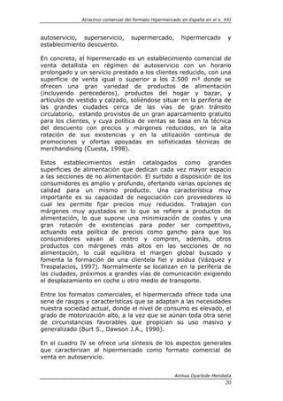 Atractivo comercial del formato Hipermercado en España en el s. XXI



autoservicio, superservicio,        supermercado,         hipermercado         y
establecimiento descuento.

En concreto, el hipermercado es un establecimiento comercial de
venta detallista en régimen de autoservicio con un horario
prolongado y un servicio prestado a los clientes reducido, con una
superficie de venta igual o superior a los 2.500 m² donde se
ofrecen una gran variedad de productos de alimentación
(incluyendo perecederos), productos del hogar y bazar, y
artículos de vestido y calzado, soliéndose situar en la periferia de
las grandes ciudades cerca de las vías de gran tránsito
circulatorio, estando provistos de un gran aparcamiento gratuito
para los clientes, y cuya política de ventas se basa en la técnica
del descuento con precios y márgenes reducidos, en la alta
rotación de sus existencias y en la utilización continua de
promociones y ofertas apoyadas en sofisticadas técnicas de
merchandising (Cuesta, 1998).

Estos establecimientos están catalogados como grandes
superficies de alimentación que dedican cada vez mayor espacio
a las secciones de no alimentación. El surtido a disposición de los
consumidores es amplio y profundo, ofertando varias opciones de
calidad para un mismo producto. Una característica muy
importante es su capacidad de negociación con proveedores lo
cual les permite fijar precios muy reducidos. Trabajan con
márgenes muy ajustados en lo que se refiere a productos de
alimentación, lo que supone una minimización de costes y una
gran rotación de existencias para poder ser competitivo,
actuando esta política de precios como gancho para que los
consumidores vayan al centro y compren, además, otros
productos con márgenes más altos en las secciones de no
alimentación, lo cuál equilibra el margen global buscado y
fomenta la formación de una clientela fiel y asidua (Vázquez y
Trespalacios, 1997). Normalmente se localizan en la periferia de
las ciudades, próximos a grandes vías de comunicación exigiendo
el desplazamiento en coche u otro medio de transporte.

Entre los formatos comerciales, el hipermercado ofrece toda una
serie de rasgos y características que se adaptan a las necesidades
nuestra sociedad actual, donde el nivel de consumo es elevado, el
grado de motorización alto, a la vez que se aúnan toda otra serie
de circunstancias favorables que propician su uso masivo y
generalizado (Burt S., Dawson J.A., 1990).

En el cuadro IV se ofrece una síntesis de los aspectos generales
que caracterizan al hipermercado como formato comercial de
venta en autoservicio.


                                                       Ainhoa Oyarbide Mendieta
                                                                              20
 