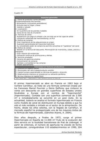 Atractivo comercial del formato Hipermercado en España en el s. XXI



Cuadro IV

                                   Aspectos generales
 1. Gama de productos comercializados:
 Fundamentalmente tres familias:
 – Alimentación (incluyendo perecederos)
 – Artículos para el hogar y bazar
 – Vestido y calzado
 2. Localización:
 – En la periferia de las grandes ciudades
 – Cerca de las vías de ciruclación
 3. Técnicas de venta:
 – Autoservicio con pago al contado y de una sola vez en las cajas de salida
 – Utilización sofisticada del merchandising y el PLV
 4. Política de compras:
 – Gran importancia de las adquisiciones en origen
 – Supresión generalizada del mayorista tradicional
 – Su considerable poder de compra les permite convertise en "capitanes" del canal
 5. Política de ventas:
 – Basada en la técnica del descuento. Minimización de inversiones, costes, precios y
 márgenes
 – Gran rotación de existencias
 – Utilización contínua de promociones y ofertas
 6. Servicios prestados
 – Horarios de aperturas amplios
 – Concentración de compras
 – Agilidad y comodidad en las compras
 – Amplio aparcamiento
                           Intensidad en factores productivos
 1. Intensivo en espacio barato
 2. Minimizador del ratio trabajo/producto vendido
 3. Capital humano especializado en técnicas de gestión y dirección
 4. Relativamente intensivo en energía por su ubicación periférica
 5. No muy intensivo en capital físico
 Fuente: Casares, Ripol, J.; Rebollo Arévalo, A. (1996): Distribución Comercial , Ed. Civitas, p.82




El primer hipermercado se abre en Francia en 1963 bajo el
nombre Carrefour, se trata de una fórmula comercial creada por
los franceses Marcel Fournier y Denis Defforey que imitaron la
venta con descuento en grandes superficies de Estados Unidos
llevándola a Europa con el nombre de “hipermarché”
(hipermercado). Contaba con una superficie comercial de 2.500
m² e inmediatamente se convirtió en un gran éxito. En la
actualidad, todavía se analiza el formato hipermercado en Francia
como modelo de canal de distribución en Europa debido a que ha
sido el más rentable e imitado en el sector de la alimentación. De
hecho, desde los años setenta, con la llegada de Carrefour, el
mercado español ha protagonizado uno de los mayores éxitos de
la fórmula del hipermercado, (Sánchez Arjona, A. 2004).

Diez años después, a finales de 1973, surge el primer
Hipermercado en España de 11.000 m² fruto de la evolución del
libre servicio en la localidad barcelonesa de Prat de Llobregat. A
partir de entonces, el número de aperturas ha crecido de forma
espectacular, consiguiéndose 110 establecimientos en 1990, 204

                                                                                                      Ainhoa Oyarbide Mendieta
                                                                                                                           21
 