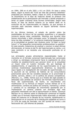 Atractivo comercial del formato Hipermercado en España en el s. XXI



en 1994, 298 en el año 2001 y 411 en 2010. En base a estos
datos, según la teoría del “Ciclo de Vida del comercio detallista”
propuesta por Davidson, Bates y Bass en 1976, el Hipermercado
se encontraría en la fase de madurez donde se produce una
estabilización de la participación del mercado y donde empiezan a
tener un poder creciente otras formas comerciales. Según esta
teoría, la fase de declive todavía no se habría dado en la
evolución de los hipermercados en España, ya que aunque el
mercado está saturado todavía se siguen abriendo nuevos
hipermercados.

En los últimos tiempos, el estado de opinión sobre las
posibilidades de futuro de las grandes superficies y el pequeño
comercio parece estar cambiando. Mientras que durante años
hemos escuchado y leído mensajes como “el pequeño comercio
tiene los días contados” o “el comercio tradicional desaparecerá”,
en la actualidad se pueden leer titulares como “el híper no tiene
futuro” o “los pequeños comerciantes profesionalizan su gestión”.
En este estudio, trataremos de analizar y concluir si estas últimas
afirmaciones, al menos la del fin del hipermercado es cierta, y en
caso contrario si se necesita una renovación profunda en el
formato.

Los principales grupos alimentarios especializados hasta el
momento en el formato comercial hipermercado han comenzado
a dirigir su estrategia empresarial hacia la explotación de otros
modelos de establecimiento que parecen tener en la actualidad
un mayor éxito en nuestro mercado. Así, por tipología de
establecimiento, el segmento de los supermercados es el que
continúa mostrándose especialmente dinámico; su desarrollo
sigue ligado a la readaptación del concepto de supermercado y a
la asunción de los cambios de hábitos de los consumidores
potenciando para ello las variables basadas en la proximidad al
cliente, servicio, oferta y en la política de precios competitivos.
(Marrero, J.L., 1998). Vemos que ya a finales del siglo pasado se
detectaba esta pérdida de atractivo del formato hipermercado a
favor del supermercado, de hecho, se vislumbraba una
modificación en su fórmula al integrar nuevas ofertas en la no
alimentación, cambios de política de compras, marketing y ventas
y cambios en su estrategia de crecimiento apostando por la
implantación en centros urbanos con formatos algo más
pequeños intentando con ello la aproximación al cliente. Concluye
Marrero en su informe sobre la distribución comercial en España
(1998) que el formato hipermercado había alcanzado un elevado
grado de madurez en la década de los noventa, estabilizando su
participación en el conjunto de la distribución española en torno a
un 31% de cuota de mercado, con 267 puntos de venta y una
facturación de 1,85 billones de pesetas.

                                                       Ainhoa Oyarbide Mendieta
                                                                              22
 