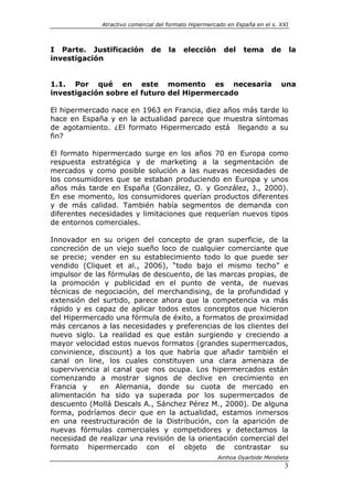 Atractivo comercial del formato Hipermercado en España en el s. XXI



I Parte. Justificación         de    la    elección      del    tema      de        la
investigación


1.1. Por qué en este momento es necesaria                                     una
investigación sobre el futuro del Hipermercado

El hipermercado nace en 1963 en Francia, diez años más tarde lo
hace en España y en la actualidad parece que muestra síntomas
de agotamiento. ¿El formato Hipermercado está llegando a su
fin?

El formato hipermercado surge en los años 70 en Europa como
respuesta estratégica y de marketing a la segmentación de
mercados y como posible solución a las nuevas necesidades de
los consumidores que se estaban produciendo en Europa y unos
años más tarde en España (González, O. y González, J., 2000).
En ese momento, los consumidores querían productos diferentes
y de más calidad. También había segmentos de demanda con
diferentes necesidades y limitaciones que requerían nuevos tipos
de entornos comerciales.

Innovador en su origen del concepto de gran superficie, de la
concreción de un viejo sueño loco de cualquier comerciante que
se precie; vender en su establecimiento todo lo que puede ser
vendido (Cliquet et al., 2006), “todo bajo el mismo techo” e
impulsor de las fórmulas de descuento, de las marcas propias, de
la promoción y publicidad en el punto de venta, de nuevas
técnicas de negociación, del merchandising, de la profundidad y
extensión del surtido, parece ahora que la competencia va más
rápido y es capaz de aplicar todos estos conceptos que hicieron
del Hipermercado una fórmula de éxito, a formatos de proximidad
más cercanos a las necesidades y preferencias de los clientes del
nuevo siglo. La realidad es que están surgiendo y creciendo a
mayor velocidad estos nuevos formatos (grandes supermercados,
convinience, discount) a los que habría que añadir también el
canal on line, los cuales constituyen una clara amenaza de
supervivencia al canal que nos ocupa. Los hipermercados están
comenzando a mostrar signos de declive en crecimiento en
Francia y     en Alemania, donde su cuota de mercado en
alimentación ha sido ya superada por los supermercados de
descuento (Mollá Descals A., Sánchez Pérez M., 2000). De alguna
forma, podríamos decir que en la actualidad, estamos inmersos
en una reestructuración de la Distribución, con la aparición de
nuevas fórmulas comerciales y competidores y detectamos la
necesidad de realizar una revisión de la orientación comercial del
formato hipermercado con el objeto de contrastar su
                                                       Ainhoa Oyarbide Mendieta
                                                                               3
 