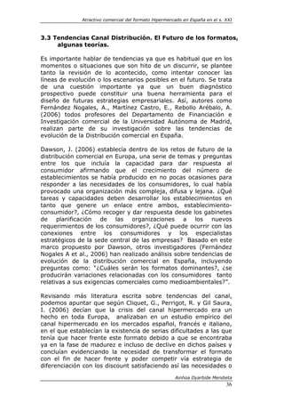 Atractivo comercial del formato Hipermercado en España en el s. XXI



3.3 Tendencias Canal Distribución. El Futuro de los formatos,
     algunas teorías.

Es importante hablar de tendencias ya que es habitual que en los
momentos o situaciones que son hito de un discurrir, se plantee
tanto la revisión de lo acontecido, como intentar conocer las
líneas de evolución o los escenarios posibles en el futuro. Se trata
de una cuestión importante ya que un buen diagnóstico
prospectivo puede constituir una buena herramienta para el
diseño de futuras estrategias empresariales. Así, autores como
Fernández Nogales, A., Martínez Castro, E., Rebollo Arébalo, A.
(2006) todos profesores del Departamento de Financiación e
Investigación comercial de la Universidad Autónoma de Madrid,
realizan parte de su investigación sobre las tendencias de
evolución de la Distribución comercial en España.

Dawson, J. (2006) establecía dentro de los retos de futuro de la
distribución comercial en Europa, una serie de temas y preguntas
entre los que incluía la capacidad para dar respuesta al
consumidor afirmando que el crecimiento del número de
establecimientos se había producido en no pocas ocasiones para
responder a las necesidades de los consumidores, lo cual había
provocado una organización más compleja, difusa y lejana. ¿Qué
tareas y capacidades deben desarrollar los establecimientos en
tanto que genere un enlace entre ambos, establecimiento-
consumidor?, ¿Cómo recoger y dar respuesta desde los gabinetes
de planificación de las organizaciones a los nuevos
requerimientos de los consumidores?, ¿Qué puede ocurrir con las
conexiones entre los consumidores y los especialistas
estratégicos de la sede central de las empresas? Basado en este
marco propuesto por Dawson, otros investigadores (Fernández
Nogales A et al., 2006) han realizado análisis sobre tendencias de
evolución de la distribución comercial en España, incluyendo
preguntas como: “¿Cuáles serán los formatos dominantes?, ¿se
producirán variaciones relacionadas con los consumidores tanto
relativas a sus exigencias comerciales como medioambientales?”.

Revisando más literatura escrita sobre tendencias del canal,
podemos apuntar que según Cliquet, G., Perrigot, R. y Gil Saura,
I. (2006) decían que la crisis del canal hipermercado era un
hecho en toda Europa, analizaban en un estudio empírico del
canal hipermercado en los mercados español, francés e italiano,
en el que establecían la existencia de serias dificultades a las que
tenía que hacer frente este formato debido a que se encontraba
ya en la fase de madurez e incluso de declive en dichos países y
concluían evidenciando la necesidad de transformar el formato
con el fin de hacer frente y poder competir vía estrategia de
diferenciación con los discount satisfaciendo así las necesidades o

                                                       Ainhoa Oyarbide Mendieta
                                                                              36
 
