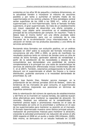 Atractivo comercial del formato Hipermercado en España en el s. XXI



existentes en los años 90 de pequeña y mediana dimensiones, en
la actualidad tienden a incorporar el máximo de secciones
posibles y por tanto a aumentar el tamaño medio de los
supermercados en los centros urbanos. El foco estratégico central
serían superficies de los 1000 a los 3000 m², entre el gran
supermercado y el mini-hipermercado. Sería el llamado formato
superstore, el gran supermercado. Se trata de un establecimiento
con mayor capacidad de desarrollar una oferta completa y
cómoda, cuyo objeto sería convertirse en el establecimiento
principal de los consumidores par comprar. En resumen: “Todo lo
básico bajo el mismo techo” con una oferta pivotada sobre
Frescos y Alimentación, pero con un contenido de lo más
frecuente de la no-alimentación (muy interrelacionada en su
ubicación en tienda con los productos asociados) y una oferta de
servicios personales.

Revisando otros formatos con evolución positiva, en un análisis
realizado en 2007 sobre la evolución del formato minorista de
conveniencia del año 1999 a 2004, se ponía de manifiesto los
resultados positivos tanto en número de tiendas como en cifra de
ventas de dicho formato, generador además de rentabilidad a
partir de la satisfacción de las necesidades y deseos de los
consumidores que demandaban una posibilidad de compra
complementaria a la principal con una cesta de características de
servicios de distribución diferenciada incluso intraformato (Berné
C. et al 2007). También, estaríamos protagonizando la fusión del
discount con el supermercado al añadir los frescos y la marca
distribuidor, pudiendo acercarse a la necesidad demandada de
proximidad. Ej. Lidl

Según Jose Ramón Díaz, Retailer service manager, en la
presentación de las últimas jornadas 2010 de Nielsen, sobre las
tendencia de los mercados de gran consumo, el supermercado
grande continúa mejorando sus posiciones en términos de
superficie comercial.

Ante la ralentización del número de aperturas de establecimientos
y del freno en la inversión en nuevas tiendas, las cadenas buscan
otras alternativas para mantener su capacidad de atracción. En
concreto, focalizan sus esfuerzos en la competitividad vía
mantener precios bajos o promociones masivas en el caso de
hipermercados así como en la proximidad y confianza en el caso
de los supermercados para mantener su posición en el mercado.
El formato hipermercado muestra como táctica principal actual la
realización de promociones masivas para mantener la atracción,
creciendo la actividad promocional vía reducción del precio el año
2009 respecto al 2008 en un punto y medio (IRI-Infoscan, 2009).
Esto mismo, se demuestra en un estudio realizado en 12.000

                                                       Ainhoa Oyarbide Mendieta
                                                                              39
 