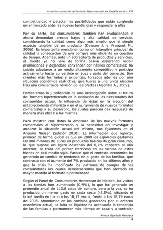 Atractivo comercial del formato Hipermercado en España en el s. XXI



competitividad y detectar las posibilidades que están surgiendo
en el mercado ante las nuevas tendencias y responder a ellas.

Por su parte, los consumidores también han evolucionado y
ahora demandan precios bajos y alta calidad de servicio,
considerando la calidad como algo más amplio que el simple
aspecto tangible de un producto (Dawson J. y Frasquet M.,
2006). Es importante mencionar como un intangible principal de
calidad la consecución de una compra más eficiente en cuestión
de tiempo. Además, ante un sobreoferta de productos y servicios,
el cliente ya no vive de forma pasiva esperando recibir
promociones y dejándose convencer por hábiles comerciales; ha
sabido adaptarse a un medio altamente competitivo y participa
activamente hasta convertirse en juez y parte del comercio. Son
clientes más formados y exigentes, forzados además por una
situación económica restrictiva, que fuerza a una única elección
tras una concienzuda revisión de las ofertas (Arjonilla A., 2009).

Enfocaremos la justificación de una investigación sobre el futuro
del formato hipermercado en la evolución de las necesidades del
consumidor actual, la influencia de éstas en la elección del
establecimiento minorista y en el surgimiento de nuevos formatos
comerciales y su desarrollo, los cuales parecen dar respuesta de
manera más eficaz a las mismas.

Para mostrar con datos la amenaza de los nuevos formatos
comerciales al hipermercado y la necesidad de investigar y
analizar la situación actual del mismo, nos fijaremos en el
Anuario Nielsen (edición 2010). La información que reporta,
primero de forma global es que en 2009 los españoles gastamos
68.900 millones de euros en productos básicos de gran consumo,
lo que supone un ligero descenso del 0,7% respecto al año
anterior, se trata del primer retroceso en las ventas de estos
bienes en casi medio siglo. Parece que el contexto económico ha
generado un cambio de tendencia en el gasto de las familias, que
contrasta con el aumento del 7% producido en los últimos años y
que la crisis ha modificado los patrones de compra de los
consumidores los cuales demostraremos que han afectado en
mayor medida al formato hipermercado.

Según el Panel de Consumidores Homescan de Nielsen, las visitas
a las tiendas han aumentado (0,9%), lo que ha generado un
promedio anual de 113,8 actos de compra, pero a la vez, se ha
producido un menor gasto en cada cesta (-3,5%), situando el
ticket medio en torno a los 18,12 euros, frente a los 18,79 euros
de 2008. Ahondando en los cambios generados por el entorno
económico actual, la falta de liquidez ha acentuado la tendencia
de las familias a permanecer más tiempo en casa y a controlar

                                                       Ainhoa Oyarbide Mendieta
                                                                               4
 