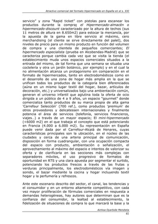 Atractivo comercial del formato Hipermercado en España en el s. XXI



servicio” y zona “Rapid ticket” con pistolas para escanear los
productos durante la compra; el Hipermercado-almacén o
hipermercado-discount caracterizado por la altura de techos (sus
11 metros de altura en 8.650m2) para estocar la mercancía, por
la apuesta de la gama en libre servicio al máximo, cero
merchandising (el cliente se sirve directamente del palet), dos
niveles de precio para un mismo producto en función del volumen
de compra y una clientela de pequeños comerciantes; El
hipermercado especialista (prueba en Alcobendas-Madrid) que se
caracteriza porque cambia cada vez que se visita la tienda (el
establecimiento muda unos espacios comerciales situados a la
entrada del mismo, de tal forma que una semana se situaba una
coctelería y otra un jardín botánico, por ejemplo) y en el cual la
no alimentación alcanza un protagonismo sin comparación en el
formato de hipermercados, tanto en electrodomésticos como en
el desarrollo de una zona de hogar más amplia en la que se
unifican todos los productos de la categoría bien diferenciados
(aúna en un mismo lugar textil del hogar, bazar, artículos de
decoración, etc.) y universalizados bajo una ambientación común,
generan el universo infantil que aglutina toda la oferta de ocio
dirigida a un público de 4 a 9 años, un espacio “gourmet” donde
comercializa tanto productos de su marca propia de alta gama
'Carrefour Selección' (700 ref.), como productos 'premium' de
otros proveedores y delicatessen internacionales y finalmente
potencia el área de servicios (telefonía, servicios financieros,
viajes…) a través de un mayor espacio; El mini-hipermercado
(<6000 m2) en el que trabaja el concepto que está potenciando
en Francia (4.000 a 6.000 m2). Su representación en España
puede venir dada por el Carrefour-Alcalá de Henares, cuyas
características principales son la ubicación, en el núcleo de las
ciudades y cerca de una arteria principal de comunicación,
disposición en forma cuadrangular, con una ocupación compacta
del espacio con producto, ambientación o señalización, el
aprovechamiento al máximo del espacio e intentos de valorizar su
oferta y de clarificarla en las secciones más complejas con
separadores móviles, el uso progresivo de formatos de
oportunidad en RTS y una clara apuesta por segmentar el surtido,
potenciando los productos frescos a través de las frutas y
verduras principalmente, los electrodomésticos vía imagen y
sonido, el bazar mediante la cocina y hogar incluyendo textil
hogar y la perfumería y refrescos.

Ante este escenario descrito del sector, el canal, las tendencias y
el consumidor y en un entorno altamente competitivo, con cada
vez mayor proliferación de fórmulas comerciales en respuesta a
demandas heterogéneas, hay autores que determinan que es la
confianza del consumidor, la lealtad al establecimiento, la
fidelización de situaciones de compra lo que marcará la base y la

                                                       Ainhoa Oyarbide Mendieta
                                                                              41
 