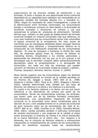 Atractivo comercial del formato Hipermercado en España en el s. XXI



supervivencia de los diversos canales de distribución y sus
formatos. El éxito o fracaso de una determinada forma comercial
dependerá de su capacidad para satisfacer las necesidades de un
segmento rentable del mercado (Bustos C.A. y González O.,
2005). Según los resultados de estos investigadores, a pesar de
la diferenciación entre formatos comerciales, los consumidores
tienden a simultanear compras en ellos debido a la diversidad de
beneficios buscados y situaciones de compra y uso que
caracterizan la compra de productos de alimentación. También
afirman que exhiben un alto grado de lealtad dentro del formato
comercial fundado en criterios funcionales más que afectivos, en
cuyo caso implicaría que los consumidores serían más vulnerables
al ataque comercial de la competencia. Por esto, ponen de
manifiesto que las estrategias detallistas deben conjugar factores
situacionales, lazos afectivos y comportamiento efectivo en la
consecución de una fidelización sostenible de los consumidores
objetivo. En aras de conseguir o mantener al cliente fiel, cada
año, las empresas gastan miles de millones de dólares en
marketing directo, dirigiéndose a los clientes potenciales y
gestionando las relaciones con los que ya lo son gracias a las
tecnologías que le permiten recopilar datos extraordinariamente
abundantes sobre el comportamiento y la demografía del
consumidor, son cada vez más las empresas que pueden
convertir al individuo en la principal unidad de análisis y gestión.,
Thomas, Jacquelyn; Reinartz, Werner; Kumar, V. (2004).

Otras teorías sugieren que los consumidores eligen los distintos
tipos de establecimientos en función de la utilidad percibida en
los mismos (Ej. Spiggle y Sewal, 1987; Bell et al., 1998;
Sweenwy y Soutar, 2001; Tang et al., 2001; Solgaard y Hansen,
2003), estando determinada esta utilidad por dos tipos de
factores; los relativos a la oferta y los relativos a la demanda.
En cuanto a los factores relativos a la oferta, son los que hacen
referencia a las alternativas de compra por parte de los
consumidores. Serían las características externas, los atributos,
que tienen cada uno de los distintos formatos comerciales.
Concretamente, una característica importante del formato
comercial es la proximidad como factor fundamental para la
elección de uno u otro establecimiento en la compra de productos
de gran consumo como los de alimentación (Ej. East et al.,
1997ª; Bell et al., 1998; Cortiñas et al. 2000; González-Benito,
2000, 2001), siendo sensibles también a estímulos comerciales
de carácter promocional y una exigencia de la calidad al mejor
precio provocando un trasvase de ventas a la marca distribuidor
de la marca fabricante en el último año. Con respecto a la
demanda, son el conjunto de factores relativos a motivaciones
subyacentes al comportamiento de compra de los consumidores,
desde los beneficios buscados hasta las características

                                                       Ainhoa Oyarbide Mendieta
                                                                              42
 