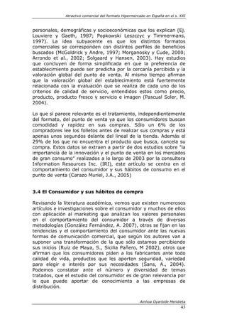 Atractivo comercial del formato Hipermercado en España en el s. XXI



personales, demográficas y socioeconómicas que los explican (Ej.
Louviere y Gaeth, 1987; Popkowski Leszczyc y Timmermans,
1997). La idea subyacente es que los distintos formatos
comerciales se corresponden con distintos perfiles de beneficios
buscados (McGoldrick y Andre, 1997; Morganosky y Cude, 2000;
Arrondo et al., 2002; Solgaard y Hansen, 2003). Hay estudios
que concluyen de forma simplificada en que la preferencia de
establecimiento puede ser predicha por la cercanía percibida y la
valoración global del punto de venta. Al mismo tiempo afirman
que la valoración global del establecimiento está fuertemente
relacionada con la evaluación que se realiza de cada uno de los
criterios de calidad de servicio, entendidos estos como precio,
producto, producto fresco y servicio e imagen (Pascual Soler, M.
2004).

Lo que sí parece relevante es el tratamiento, independientemente
del formato, del punto de venta ya que los consumidores buscan
comodidad y rapidez en sus compras. Sólo un 6% de los
compradores lee los folletos antes de realizar sus compras y está
apenas unos segundos delante del lineal de la tienda. Además el
29% de los que no encuentra el producto que busca, cancela su
compra. Estos datos se extraen a partir de dos estudios sobre "la
importancia de la innovación y el punto de venta en los mercados
de gran consumo" realizados a lo largo de 2003 por la consultora
Information Resources Inc. (IRI), este artículo se centra en el
comportamiento del consumidor y sus hábitos de consumo en el
punto de venta (Carazo Muriel, J.A., 2005)


3.4 El Consumidor y sus hábitos de compra

Revisando la literatura académica, vemos que existen numerosos
artículos e investigaciones sobre el consumidor y muchos de ellos
con aplicación al marketing que analizan los valores personales
en el comportamiento del consumidor a través de diversas
metodologías (González Fernández, A. 2007), otros se fijan en las
tendencias y el comportamiento del consumidor ante las nuevas
formas de comunicación comercial, que según los autores van a
suponer una transformación de la que sólo estamos percibiendo
sus inicios (Ruiz de Maya, S., Sicilia Pañero, M 2002), otros que
afirman que los consumidores piden a los fabricantes ante todo
calidad de vida, productos que les aporten seguridad, variedad
para elegir e interés por sus necesidades (Sans, A., 2004).
Podemos constatar ante el número y diversidad de temas
tratados, que el estudio del consumidor es de gran relevancia por
lo que puede aportar de conocimiento a las empresas de
distribución.


                                                       Ainhoa Oyarbide Mendieta
                                                                              43
 