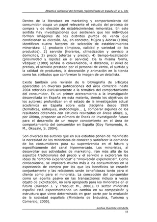 Atractivo comercial del formato Hipermercado en España en el s. XXI



Dentro de la literatura en marketing y comportamiento del
consumidor ocupa un papel relevante el estudio del proceso de
compra y de elección de establecimientos minoristas. En este
sentido hay investigaciones que sostienen que los individuos
forman imágenes de los distintos puntos de venta que
condicionan su elección. Así, en concreto, Mújica y Alonso (1984)
identifican cuatro factores de selección de establecimientos
minoristas: 1) producto (limpieza, calidad y variedad de los
productos), 2) servicio (horarios, climatización y servicio a
domicilio), 3) precio (ofertas y precio), 4) tiempo-localización
(proximidad y rapidez en el servicio). De la misma forma,
Vázquez (1989) señala la conveniencia, la distancia, el nivel de
precios, el servicio prestado por el personal de venta, el surtido y
la calidad de productos, la decoración y animación en la tienda
como los atributos que conforman la imagen de un detallista.

Existe también una revisión de la bibliografía de artículos
aparecidos en diversas publicaciones del área comercial hasta
2004 referidas exclusivamente a la temática del comportamiento
del consumidor. Es un primer acercamiento a la investigación
desarrollada en España en esta materia, siendo los objetivos de
los autores: profundizar en el estado de la investigación actual
académica en España sobre esta disciplina desde 1989
(temáticas, enfoques, metodología... ), comparar algunos de los
resultados obtenidos con estudios realizados en áreas afines, y,
por último, proponer un número de líneas de investigación futura
para el desarrollo de un mayor conocimiento en el área de
comportamiento del consumidor en España (Goy Yamamoto, A.
M., Okazaki, S. 2004).

Son diversos los autores que en sus estudios ponen de manifiesto
la necesidad de los minoristas de conocer y satisfacer la demanda
de los consumidores para su supervivencia en el futuro y
específicamente del canal hipermercado. Los minoristas, al
desarrollar sus actividades de marketing, irán más allá de los
aspectos tradicionales del precio y el servicio y explorarán las
ideas de “entorno experiencial” e “innovación experiencial”. Como
consecuencia, se implicará mucho más a los consumidores en la
experiencia de compra por los que los beneficios se crearán
conjuntamente y las relaciones serán beneficiosas tanto para el
cliente como para el minorista. La concepción del consumidor
como un agente pasivo en las transacciones incluso a veces
objeto de explotación, no será apropiada para los minoristas en el
futuro (Dawson J. y Frasquet M., 2006). El sector minorista
español está experimentando un cambio en su composición y
estructura que viene determinado en gran parte por la evolución
de la sociedad española (Ministerio de Industria, Turismo y
Comercio, 2005).

                                                       Ainhoa Oyarbide Mendieta
                                                                              44
 