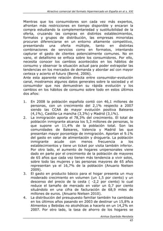 Atractivo comercial del formato Hipermercado en España en el s. XXI



Mientras que los consumidores son cada vez más expertos,
afrontan más restricciones en tiempo disponible y encaran la
compra estudiando la complementariedad y sustituibilidad de la
oferta, cruzando las compras en distintos establecimientos,
formatos y grupos de distribución, las empresas minoristas
procuran diferenciarse en un entorno altamente competitivo,
presentando     una     oferta   múltiple, tanto  en   distintas
combinaciones de servicios como en formatos, intentando
capturar el gasto de clientes potencialmente comunes. No en
vano, el detallismo se enfoca sobre los consumidores. Por ello,
necesita conocer los cambios acontecidos en los hábitos de
consumo y observar la situación actual para poder extrapolar las
tendencias en los mercados de demanda y abordar así con mayor
certeza y acierto el futuro (Berné, 2006).
Ante esta aparente relación directa entre consumidor-evolución
canal, mostramos algunos datos generales sobre la sociedad y el
consumidor que nos demuestran su rápida evolución y los
cambios en los hábitos de consumo sobre todo en estos últimos
dos años:

1.   En 2008 la población española contó con 46,1 millones de
     personas, con un crecimiento del 2,1% respecto a 2007
     siendo las CCAA de mayor evolución positiva Baleares
     (4,1%), Castilla-La mancha (3,3%) y Madrid (3,1%).
2.   La inmigración aporta el 78,3% del crecimiento. El total de
     población inmigrante alcanza los 5,3 millones de personas, lo
     que supone un 11,4% de la población total. Son las
     comunidades de Baleares, Valencia y Madrid las que
     presentan mayor porcentaje de inmigración. Aportan el 9.1%
     del gasto en valor de alimentación y droguería. La población
     inmigrante     acude    con    menos      frecuencia   a    los
     establecimientos y tiene un ticket por visita también inferior.
     Por otro lado, el aumento de hogares unipersonales viene
     dado en parte por el crecimiento de la población de mayores
     de 65 años que cada vez tienen más tendencia a vivir solos,
     sobre todo las mujeres y las personas mayores de 65 años
     representan ya el 16,7% de la población (Anuario Nielsen
     2009).
3.   El gasto en producto básico para el hogar presenta un muy
     moderado crecimiento en volumen (un 1,5 por ciento) y un
     descenso del precio de la cesta ( -2,2 por ciento) lo cual
     reduce el tamaño de mercado en valor un 0,7 por ciento
     situándolo en una cifra de facturación de 68,9 miles de
     millones de euros. (Anuario Nielsen 2010).
4.   La distribución del presupuesto familiar también ha cambiado
     en los últimos años pasando en 2003 de destinar un 15,8% a
     Alimentos y Bebidas no alcohólicas a hacerlo en un 14,2% en
     2007. Por otro lado, la tasa de ahorro de los hogares se

                                                        Ainhoa Oyarbide Mendieta
                                                                               45
 