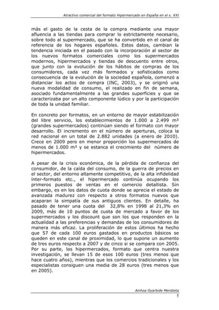 Atractivo comercial del formato Hipermercado en España en el s. XXI



más el gasto de la cesta de la compra mediante una mayor
afluencia a las tiendas para comprar lo estrictamente necesario,
sobre todo al supermercado, que se ha convertido en el canal de
referencia de los hogares españoles. Estos datos, cambian la
tendencia iniciada en el pasado con la incorporación al sector de
los nuevos formatos comerciales como los supermercados
modernos, hipermercados y tiendas de descuento entre otros,
que junto con la evolución de los hábitos de compras de los
consumidores, cada vez más formados y sofisticados como
consecuencia de la evolución de la sociedad española, comenzó a
distanciar los actos de compra (INC, 2003), y se originó una
nueva modalidad de consumo, el realizado en fin de semana,
asociado fundamentalmente a las grandes superficies y que se
caracterizaba por un alto componente lúdico y por la participación
de toda la unidad familiar.

En concreto por formatos, en un entorno de mayor estabilización
del libre servicio, los establecimientos de 1.000 a 2.499 m²
(grandes supermercados) continúan siendo el formato con mayor
desarrollo. El incremento en el número de aperturas, coloca la
red nacional en un total de 2.882 unidades (a enero de 2010).
Crece en 2009 pero en menor proporción los supermercados de
menos de 1.000 m² y se estanca el crecimiento del número de
hipermercados.

A pesar de la crisis económica, de la pérdida de confianza del
consumidor, de la caída del consumo, de la guerra de precios en
el sector, del entorno altamente competitivo, de la alta infidelidad
ínter-formato etc., el hipermercado continúa ocupando los
primeros puestos de ventas en el comercio detallista. Sin
embargo, es en los datos de cuota donde se aprecia el estado de
avanzada madurez con respecto a otros formatos nuevos que
acaparan la simpatía de sus antiguos clientes. En detalle, ha
pasado de tener una cuota del 32,8% en 1998 al 21,3% en
2009, más de 10 puntos de cuota de mercado a favor de los
supermercados y los discount que son los que responden en la
actualidad a las preferencias y demandas de los consumidores de
manera más eficaz. La proliferación de estos últimos ha hecho
que 57 de cada 100 euros gastados en productos básicos se
queden en este canal de proximidad, lo que supone un aumento
de tres euros respecto a 2007 y de cinco si se compara con 2005.
Por su parte, los hipermercados, formato que centra nuestra
investigación, se llevan 15 de esos 100 euros (tres menos que
hace cuatro años), mientras que los comercios tradicionales y los
especialistas consiguen una media de 28 euros (tres menos que
en 2005).



                                                       Ainhoa Oyarbide Mendieta
                                                                               5
 