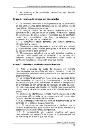 Atractivo comercial del formato Hipermercado en España en el s. XXI



  3. Las relativas a la estrategia competitiva del formato
     Hipermercado

Grupo 1: Hábitos de compra del consumidor

  H1. La frecuencia de visita a los hipermercados ha disminuido
  en los últimos años como consecuencia de un cambio en las
  necesidades del consumidor actual.
  H2. El antiguo cliente fiel del formato hipermercado se ha
  convertido en la actualidad en un cliente “multi canal” debido
  al surgimiento de otros canales y formatos que le satisfacen
  mejor sus necesidades: on line, especialistas, gran
  supermercado, tiendas de proximidad...
  H3. El consumidor actual demanda una compra completa,
  cómoda, fácil y rápida.
  H4. El consumidor valora la oferta en precio unida a la calidad,
  y la proximidad como factores principales a la hora de elegir
  su establecimiento para comprar.
  H5. El consumidor actual aprecia no solo aspectos tangibles u
  objetivos relacionados con el producto o el servicio sino
  también aspectos subjetivos entendidos estos como la
  confianza, la relación, interacción empresa-cliente.

Grupo 2: Estrategia de Marketing del formato

  H6. Ante la pérdida de cuota de mercado del formato
  hipermercados en beneficio de otros formatos como los
  discount o los supermercados es necesaria una reinvención del
  propio formato.
  H7. La ventaja “tradicional” del mejor precio en la oferta de los
  hipermercados con respecto a otros formatos no es tal en la
  actualidad ya que otros operadores de reciente incorporación
  en el mercado se han apropiado del liderazgo en esta palanca.
  H8. Las empresas de distribución en España tienen una política
  promocional y de comunicación para el formato hipermercado
  similar.
  H9. El cliente no identifica al formato hipermercado una oferta
  promocional diferenciada de su competencia (al menos otro
  formato tiene la misma) en la actualidad.
  H10. La estrategia comercial del formato hipermercado se ha
  centrado en el precio y las promociones.
  H11. El marketing es una herramienta a explotar por el
  formato hipermercado para innovar en su oferta comercial y
  establecer una nueva ventaja competitiva.
  H12. El conocimiento del público objetivo del canal
  hipermercado y su seducción es la guía de las nuevas políticas
  de marketing en el canal que nos ocupa.


                                                      Ainhoa Oyarbide Mendieta
                                                                             52
 