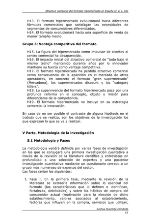 Atractivo comercial del formato Hipermercado en España en el s. XXI



  H13. El formato hipermercado evolucionará hacia diferentes
  fórmulas comerciales que satisfagan las necesidades de
  segmentos de consumidores diferenciados.
  H14. El formato evolucionará hacia una superficie de venta de
  menor tamaño medio.

Grupo 3: Ventaja competitiva del formato

  H15. La figura del hipermercado como impulsor de clientes al
  centro comercial ha desaparecido.
  H16. El impacto inicial del atractivo comercial de “todo bajo el
  mismo techo” mantenido durante años por lo innovador
  mantiene su fuerza como ventaja competitiva.
  H17. El formato hipermercado ha perdido atractivo comercial
  como consecuencia de la aparición en el mercado de otros
  operadores, en concreto el formato “gran supermercado”
  (Mercadona), los supermercados discount y los “category
  killers”.
  H18. La supervivencia del formato hipermercado pasa por una
  profunda reforma en el concepto, objeto y misión para
  diferenciarse de la competencia.
  H19. El formato hipermercado no incluye en su estrategia
  comercial la innovación.

En caso de no ser posible el contraste de alguna hipótesis en el
trabajo que se realiza, son los objetivos de la investigación los
que expresan lo que se va a realizar.


V Parte. Metodología de la investigación

  5.1 Metodología y Fases

La metodología vendrá definida por varias fases de investigación
en las que se conjugará una primera investigación cualitativa a
través de la revisión de la literatura científica y entrevistas en
profundidad a una selección de expertos y una posterior
investigación cuantitativa mediante un cuestionario cerrado a un
grupo más numeroso de expertos del sector.
Las fases serían las siguientes:

 I. Fase I. En la primera fase, mediante la revisión de la
    literatura se extraería información sobre lo esencial del
    formato (las características que lo definen e identifican,
    fortalezas, debilidades) y sobre los hábitos de compra del
    consumidor actual (motivación para la elección de dicho
    establecimiento, valores asociados al establecimiento,
    factores que influyen en la compra, servicios que utilizan,

                                                       Ainhoa Oyarbide Mendieta
                                                                              53
 