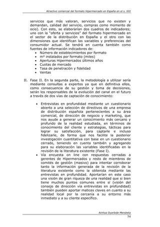 Atractivo comercial del formato Hipermercado en España en el s. XXI



   servicios que más valoran, servicios que no existen y
   demandan, calidad del servicio, compras como momento de
   ocio). Con esto, se elaborarían dos cuadros de indicadores;
   uno con la “oferta y servicios” del formato hipermercado en
   el sector de la distribución en España y el otro con las
   dimensiones que identifican las variables y preferencias del
   consumidor actual. Se tendrá en cuenta también como
   fuentes de información indicadores de:
      • Número de establecimientos por formato
      • m² instalados por formato (miles)
      • Aperturas Hipermercados últimos años
      • Cuotas de mercado
      • Tasa de penetración y fidelidad
      • Ventas

II. Fase II. En la segunda parte, la metodología a utilizar sería
    mediante consultas a expertos ya que en definitiva ellos,
    como consecuencia de su gestión y toma de decisiones,
    serán los responsables de la evolución del canal en el futuro
    a través de dos vías de captación de conocimiento:

       •   Entrevistas en profundidad mediante un cuestionario
           abierto a una selección de directivos de una empresa
           de distribución española pertenecientes a su área
           comercial, de dirección de negocio y marketing, que
           nos ayude a generar un conocimiento más cercano y
           profundo de la realidad estudiada, en términos de
           conocimiento del cliente y estrategias, tácticas para
           lograr su satisfacción, para captarle e incluso
           fidelizarle, de forma que nos facilite la posterior
           investigación cuantitativa con base en un cuestionario
           cerrado, teniendo en cuenta también y agregando
           para su elaboración las variables identificadas en la
           revisión de la literatura existente (Fase I).
       •   Vía encuesta on line con respuestas cerradas a
           gerentes de Hipermercados y resto de miembros de
           comités de gestión (masivo) para intentar corroborar
           tanto la información generada de la revisión de la
           literatura existente como la obtenida mediante las
           entrevistas en profundidad. Aportarían en este caso
           una visión de gran riqueza de una realidad que si bien
           tiene muchos puntos comunes entre sí (visión del
           consejo de dirección vía entrevistas en profundidad)
           también pueden aportar matices claves en cuanto a su
           realidad local por la cercanía a su entorno más
           inmediato y a su cliente específico.



                                                       Ainhoa Oyarbide Mendieta
                                                                              54
 