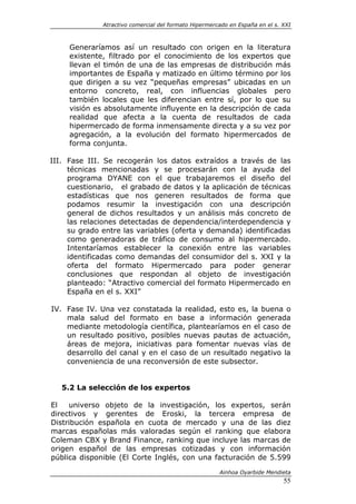 Atractivo comercial del formato Hipermercado en España en el s. XXI



     Generaríamos así un resultado con origen en la literatura
     existente, filtrado por el conocimiento de los expertos que
     llevan el timón de una de las empresas de distribución más
     importantes de España y matizado en último término por los
     que dirigen a su vez “pequeñas empresas” ubicadas en un
     entorno concreto, real, con influencias globales pero
     también locales que les diferencian entre sí, por lo que su
     visión es absolutamente influyente en la descripción de cada
     realidad que afecta a la cuenta de resultados de cada
     hipermercado de forma inmensamente directa y a su vez por
     agregación, a la evolución del formato hipermercados de
     forma conjunta.

III. Fase III. Se recogerán los datos extraídos a través de las
     técnicas mencionadas y se procesarán con la ayuda del
     programa DYANE con el que trabajaremos el diseño del
     cuestionario, el grabado de datos y la aplicación de técnicas
     estadísticas que nos generen resultados de forma que
     podamos resumir la investigación con una descripción
     general de dichos resultados y un análisis más concreto de
     las relaciones detectadas de dependencia/interdependencia y
     su grado entre las variables (oferta y demanda) identificadas
     como generadoras de tráfico de consumo al hipermercado.
     Intentaríamos establecer la conexión entre las variables
     identificadas como demandas del consumidor del s. XXI y la
     oferta del formato Hipermercado para poder generar
     conclusiones que respondan al objeto de investigación
     planteado: “Atractivo comercial del formato Hipermercado en
     España en el s. XXI”

IV. Fase IV. Una vez constatada la realidad, esto es, la buena o
    mala salud del formato en base a información generada
    mediante metodología científica, plantearíamos en el caso de
    un resultado positivo, posibles nuevas pautas de actuación,
    áreas de mejora, iniciativas para fomentar nuevas vías de
    desarrollo del canal y en el caso de un resultado negativo la
    conveniencia de una reconversión de este subsector.


   5.2 La selección de los expertos

El   universo objeto de la investigación, los expertos, serán
directivos y gerentes de Eroski, la tercera empresa de
Distribución española en cuota de mercado y una de las diez
marcas españolas más valoradas según el ranking que elabora
Coleman CBX y Brand Finance, ranking que incluye las marcas de
origen español de las empresas cotizadas y con información
pública disponible (El Corte Inglés, con una facturación de 5.599

                                                       Ainhoa Oyarbide Mendieta
                                                                              55
 