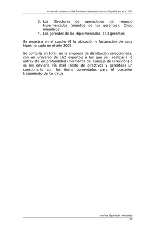 Atractivo comercial del formato Hipermercado en España en el s. XXI



        3. Los   Directores    de   operaciones   del  negocio
           Hipermercados (mandos de los gerentes). Cinco
           miembros
        4. Los gerentes de los Hipermercados. 113 gerentes

Se muestra en el cuadro VI la ubicación y facturación de cada
hipermercado en el año 2009.

Se contaría en total, en la empresa de distribución seleccionada,
con un universo de 162 expertos a los que se realizaría la
entrevista en profundidad (miembros del Consejo de Dirección) o
se les enviaría vía mail (resto de directivos y gerentes) un
cuestionario con los ítems comentados para el posterior
tratamiento de los datos.




                                                       Ainhoa Oyarbide Mendieta
                                                                              58
 