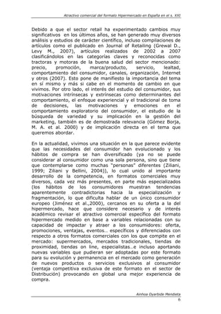 Atractivo comercial del formato Hipermercado en España en el s. XXI



Debido a que el sector retail ha experimentado cambios muy
significativos en los últimos años, se han generado muy diversos
análisis y estudios de carácter científico, incluso compilaciones de
artículos como el publicado en Journal of Retailing (Grewal D.,
Levy M., 2007), artículos realizados de 2002 a 2007
clasificándolos en las categorías claves y reconocidas como
tractoras y motoras de la buena salud del sector mencionado:
precio,      promoción,    marca/producto,        servicio,  lealtad,
comportamiento del consumidor, canales, organización, Internet
y otros (2007). Esto pone de manifiesto la importancia del tema
en sí mismo y más si cabe en el momento de cambio en que
vivimos. Por otro lado, el interés del estudio del consumidor, sus
motivaciones intrínsecas y extrínsecas como determinantes del
comportamiento, el enfoque experiencial y el tradicional de toma
de     decisiones,   las   motivaciones     y    emociones    en   el
comportamiento exploratorio del consumidor, el estudio de la
búsqueda de variedad y su implicación en la gestión del
marketing, también es de demostrada relevancia (Gómez Borja,
M. A. et al. 2000) y de implicación directa en el tema que
queremos abordar.

En la actualidad, vivimos una situación en la que parece evidente
que las necesidades del consumidor han evolucionado y los
hábitos de compra se han diversificado (ya no se puede
considerar al consumidor como una sola persona, sino que tiene
que contemplarse como muchas “personas” diferentes (Ziliani,
1999; Ziliani y Bellini, 2004)), lo cual unido al importante
desarrollo de la competencia, en formatos comerciales muy
diversos, cada vez más presentes, en parte más especializados
(los hábitos de los consumidores muestran tendencias
aparentemente contradictorias hacia la especialización y
fragmentación, lo que dificulta hablar de un único consumidor
europeo (Jiménez et al.,2000), cercanos en su oferta a la del
hipermercado, hace que considere necesario y de interés
académico revisar el atractivo comercial específico del formato
hipermercado medido en base a variables relacionadas con su
capacidad de impactar y atraer a los consumidores: oferta,
promociones, ventajas, eventos… específicos y diferenciados con
respecto a otros formatos comerciales con los que compite en el
mercado: supermercados, mercados tradicionales, tiendas de
proximidad, tiendas on line, especialistas…e incluso aportando
nuevas variables que pudieran ser adoptadas por este formato
para su evolución y permanencia en el mercado como generación
de nuevos productos o servicios exclusivos al consumidor
(ventaja competitiva exclusiva de este formato en el sector de
Distribución) provocando en global una mejor experiencia de
compra.


                                                       Ainhoa Oyarbide Mendieta
                                                                               6
 