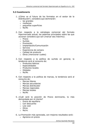 Atractivo comercial del formato Hipermercado en España en el s. XXI



5.3 Cuestionario

  1. ¿Cómo ve el futuro de los formatos en el sector de la
     Distribución?, considera que dominarán:
      o las grandes
      o medianas
      o pequeñas superficies
      o Ns/Nc

  2. Con respecto a la estrategia comercial del formato
     hipermercado actual, las palancas principales sobre las que
     accionar considera que son (marcar dos máximo):
      o Precio
      o Surtido
      o Promoción
      o Implantación/Comunicación
      o Servicio
      o Experiencia de compra
      o Calidad de producto
      o Otros (mencionar cuales)

  3. Con respecto a la política de surtido en general, la
     tendencia será al consumo de:
       o Productos básicos
       o Especialidades
       o Productos locales
       o Globales
       o Ns/Nc

  4. Con respecto a la política de marcas, la tendencia será al
     consumo de:
      o Marcas líderes
      o Marcas secundarias
      o Marcas distribuidor
      o Marcas regionales
      o Marcas locales
      o Ns/Nc

  5. ¿Cuál será la posición de Precio dominante, la más
     demandada por el cliente?
      o Precio de equilibrio
      o Con descuento
      o Low cost
      o Otros
      o Ns/nc

  6. La Promoción más apreciada, con mejores resultados será:
      o Agresiva en precio

                                                      Ainhoa Oyarbide Mendieta
                                                                             60
 