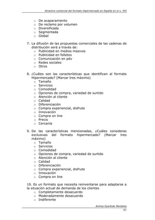 Atractivo comercial del formato Hipermercado en España en el s. XXI



    o   De acaparamiento
    o   De reclamo por volumen
    o   Diversificada
    o   Segmentada
    o   Global

7. La difusión de las propuestas comerciales de las cadenas de
   distribución será a través de:
    o Publicidad en medios masivos
    o Publicidad en folletos
    o Comunicación en pdv
    o Redes sociales
    o Otros

8. ¿Cuáles son las características que identifican al formato
   Hipermercado? (Marcar tres máximo)
    o Tamaño
    o Servicios
    o Comodidad
    o Opciones de compra, variedad de surtido
    o Atención al cliente
    o Calidad
    o Diferenciación
    o Compra experiencial, disfrute
    o Innovación
    o Compra on line
    o Precio
    o Cercanía

9. De las características mencionadas, ¿Cuáles consideras
   exclusivas del formato hipermercado? (Marcar tres
   máximo)
    o Tamaño
    o Servicios
    o Comodidad
    o Opciones de compra, variedad de surtido
    o Atención al cliente
    o Calidad
    o Diferenciación
    o Compra experiencial, disfrute
    o Innovación
    o Compra on line

10. Es un formato que necesita reinventarse para adaptarse a
la situación actual de demanda de los clientes
      o Completamente desacuerdo
      o Moderadamente desacuerdo
      o Indiferente

                                                    Ainhoa Oyarbide Mendieta
                                                                           61
 