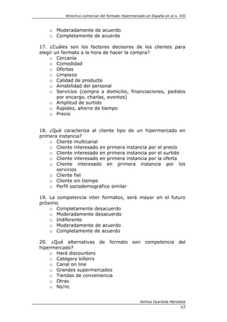 Atractivo comercial del formato Hipermercado en España en el s. XXI



    o Moderadamente de acuerdo
    o Completamente de acuerdo

17. ¿Cuáles son los factores decisores de los clientes para
elegir un formato a la hora de hacer la compra?
     o Cercanía
     o Comodidad
     o Ofertas
     o Limpieza
     o Calidad de producto
     o Amabilidad del personal
     o Servicios (compra a domicilio, financiaciones, pedidos
        por encargo, charlas, eventos)
     o Amplitud de surtido
     o Rapidez, ahorro de tiempo
     o Precio


18. ¿Qué caracteriza al cliente tipo de un hipermercado en
primera instancia?
    o Cliente multicanal
    o Cliente interesado en primera instancia por el precio
    o Cliente interesado en primera instancia por el surtido
    o Cliente interesado en primera instancia por la oferta
    o Cliente interesado en primera instancia por los
       servicios
    o Cliente fiel
    o Cliente sin tiempo
    o Perfil sociodemográfico similar

19. La competencia inter formatos, será mayor en el futuro
próximo
    o Completamente desacuerdo
    o Moderadamente desacuerdo
    o Indiferente
    o Moderadamente de acuerdo
    o Completamente de acuerdo

20. ¿Qué alternativas de formato               son    competencia        del
hipermercado?
    o Hard discounters
    o Category killerrs
    o Canal on line
    o Grandes supermercados
    o Tiendas de conveniencia
    o Otras
    o Ns/nc


                                                   Ainhoa Oyarbide Mendieta
                                                                          63
 