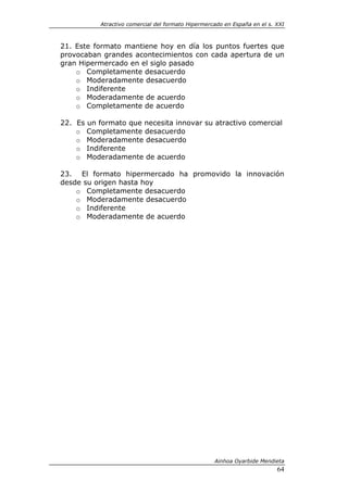 Atractivo comercial del formato Hipermercado en España en el s. XXI



21. Este formato mantiene hoy en día los puntos fuertes que
provocaban grandes acontecimientos con cada apertura de un
gran Hipermercado en el siglo pasado
    o Completamente desacuerdo
    o Moderadamente desacuerdo
    o Indiferente
    o Moderadamente de acuerdo
    o Completamente de acuerdo

22. Es un formato que necesita innovar su atractivo comercial
    o Completamente desacuerdo
    o Moderadamente desacuerdo
    o Indiferente
    o Moderadamente de acuerdo

23. El formato hipermercado ha promovido la innovación
desde su origen hasta hoy
    o Completamente desacuerdo
    o Moderadamente desacuerdo
    o Indiferente
    o Moderadamente de acuerdo




                                                    Ainhoa Oyarbide Mendieta
                                                                           64
 