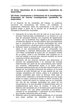 Atractivo comercial del formato Hipermercado en España en el s. XXI



VI Parte. Resultados de la investigación (pendiente de
desarrollar)

VII Parte. Conclusiones y limitaciones de la investigación.
Propuestas de futuras investigaciones (pendiente de
desarrollar)

Al no disponer de los resultados del trabajo, no podemos
enumerar las conclusiones del mismo, sin embargo, sí
proponemos reflexionar sobre las conclusiones a las que nos
gustaría llegar a partir de la revisión de la literatura y los
indicadores económicos mostrados:

  1. Valoración de la fase del ciclo de vida en la que situar al
     formato hipermercado contrastando si se situaría en una
     fase de avanzada madurez con muestras de agotamiento
     serias por la tendencia muy negativa de los indicadores
     económicos básicos en los dos últimos años principalmente
     que le convertirían en un formato amenazado por otros
     más competitivos y atractivos para el consumidor actual.
  2. Reflexión sobre la evolución del consumidor del siglo XXI,
     sobre si nos encontraríamos ante un consumidor con
     necesidades e intereses diferenciados pero compartiendo
     una mayor sensibilidad al precio por un necesario control
     de su gasto, unida a una demanda más exigente en el
     nivel de calidad y servicio que valoraría también de forma
     creciente el factor proximidad.
  3. Valoración de los diversos factores que determinan la
     elección del establecimiento y en concreto del formato
     hipermercado por parte de los consumidores para realizar
     sus compras, reflexionando sobre si el factor precio,
     dominado especialmente por el formato hipermercado en el
     pasado por sus grandes volúmenes de compra, ya no sería
     exclusivo de este formato por lo que dejaría de ser una
     ventaja competitiva del mismo; sobre si la amplitud del
     surtido, entendido esto como la fórmula “todo bajo el
     mismo techo” específica y única del formato que nos ocupa
     desde su origen, continuaría siendo un factor exclusivo del
     mismo; acerca del ahorro en tiempo que en su momento
     fue una de las ventajas apreciadas por parte de los
     consumidores a la hora de elegir al hipermercado como su
     establecimiento para hacer la compra, si sería tal al
     haberse sido apropiado por el formato gran supermercado,
     más cercano, con una oferta suficiente de producto y
     cómodo en su accesibilidad. Y valoración de otros factores
     que resulten relevantes para el formato.
  4. Reflexión sobre las oportunidades existentes en el mercado
     que mejor podrían ser atendidas por el formato

                                                      Ainhoa Oyarbide Mendieta
                                                                             65
 