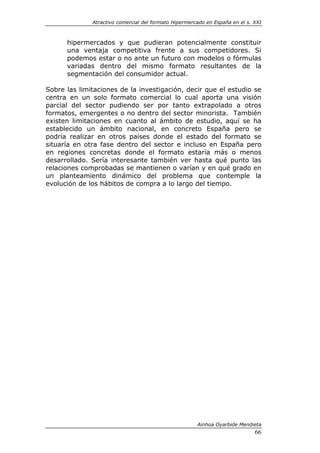 Atractivo comercial del formato Hipermercado en España en el s. XXI



      hipermercados y que pudieran potencialmente constituir
      una ventaja competitiva frente a sus competidores. Si
      podemos estar o no ante un futuro con modelos o fórmulas
      variadas dentro del mismo formato resultantes de la
      segmentación del consumidor actual.

Sobre las limitaciones de la investigación, decir que el estudio se
centra en un solo formato comercial lo cual aporta una visión
parcial del sector pudiendo ser por tanto extrapolado a otros
formatos, emergentes o no dentro del sector minorista. También
existen limitaciones en cuanto al ámbito de estudio, aquí se ha
establecido un ámbito nacional, en concreto España pero se
podría realizar en otros países donde el estado del formato se
situaría en otra fase dentro del sector e incluso en España pero
en regiones concretas donde el formato estaría más o menos
desarrollado. Sería interesante también ver hasta qué punto las
relaciones comprobadas se mantienen o varían y en qué grado en
un planteamiento dinámico del problema que contemple la
evolución de los hábitos de compra a lo largo del tiempo.




                                                       Ainhoa Oyarbide Mendieta
                                                                              66
 