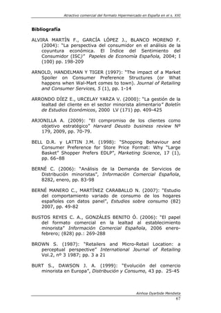 Atractivo comercial del formato Hipermercado en España en el s. XXI



Bibliografía

ALVIRA MARTÍN F., GARCÍA LÓPEZ J., BLANCO MORENO F.
    (2004): “La perspectiva del consumidor en el análisis de la
    coyuntura económica. El Índice del Sentimiento del
    Consumidor (ISC)” Papeles de Economía Española, 2004; I
    (100) pp. 198-209

ARNOLD, HANDELMAN Y TIGER (1997): “The impact of a Market
   Spoiler on Consumer Preference Structures (or What
   happens when Wal-Mart comes to town). Journal of Retailing
   and Consumer Services, 5 (1), pp. 1-14

ARRONDO DÍEZ E., URCELAY YARZA V. (2000): “La gestión de la
   lealtad del cliente en el sector minorista alimentario” Boletín
   de Estudios Económicos, 2000 LV (171) pp. 409-425

ARJONILLA A. (2009): “El compromiso de los clientes como
    objetivo estratégico” Harvard Deusto business review Nº
    179, 2009, pp. 70-79.

BELL D.R. y LATTIN J.M. (1998): “Shopping Behaviour and
    Consumer Preference for Store Price Format: Why “Large
    Basket” Shopper Prefers EDLP”, Marketing Science, 17 (1),
    pp. 66–88

BERNÉ C. (2006): “Análisis de la Demanda de Servicios de
   Distribución minoristas”, Información Comercial Española,
   8282, enero, pp. 83-98

BERNÉ MANERO C., MARTÍNEZ CARABALLO N. (2007): “Estudio
   del comportamiento variado de consumo de los hogares
   españoles con datos panel”, Estudios sobre consumo (82)
   2007, pp. 49-82

BUSTOS REYES C. A., GONZÁLES BENITO Ó. (2006): “El papel
   del formato comercial en la lealtad al establecimiento
   minorista” Información Comercial Española, 2006 enero-
   febrero; (828) pp.: 269-288

BROWN S. (1987): “Retailers and Micro-Retail Location: a
   perceptual perspective” International Journal of Retailing
   Vol.2, nº 3 1987; pp. 3 a 21

BURT S., DAWSON J. A. (1999): “Evolución del comercio
   minorista en Europa”, Distribución y Consumo, 43 pp. 25-45



                                                        Ainhoa Oyarbide Mendieta
                                                                               67
 