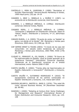 Atractivo comercial del formato Hipermercado en España en el s. XXI



CASTRILLO J., MIRA R., GURDJIAN P. (1999): “Revitalizar el
   formato hipermercado” Harvard-Deusto Marketing & Ventas,
   1999 mayo-junio; (32) pp. 14-19

CASARES J., BRIZ J., REBOLLO A. y MUÑOZ P. (1987): La
   economía de la Distribución comercial, Ariel Economía

CASARES, J. y REBOLLO ARÉVALO, A. (1996a): Distribución
   comercial, Editorial Civitas, Madrid.

CASARES RIPOL, J. y REBOLLO ARÉVALO, A. (1996b):
   “Innovación y Adaptación en Distribución comercial. Ideas en
   "Odres" Viejos”, Distribución y Consumo, nº 27, abril/mayo
   pp. 7-23

CARAZO MURIEL, J. A. (2005): “El punto de venta. La "batalla" se
   gana o se pierde en la tienda”. MK. Marketing y Ventas para
   Directivos, 2005 enero; XX (198) pp. 38-43

CAP GEMINI ERNST & YOUNG (2003): “A través de los ojos del
    consumidor. Un estudio sobre tendencias de consumo”
    Marketing y Ventas para Directivos, 2003 MAR; XVIII (178)
    pp. 28-38

CLIQUET G., PERRIGOT, R., GIL SAURA, I. (2006): “El futuro de
    los hipermercados en España: ¿Qué se puede aprender de la
    experiencia francesa?” Información Comercial Española,
    Tendencias de la Distribución comercial en el ámbito
    internacional, enero- febrero 2006 nº 828

CUESTA VALIÑO, P. (2004): “Treinta años de hipermercados en
   España ¿Saturación o renovación?” Distribución y Consumo,
   2004

CUESTA VALIÑO P., GUTIERREZ RODRIGUEZ P. (2010): “El
   equipamiento comercial de los centros comerciales en
   España” Distribución y Consumo, 110, marzo-abril 2010

DAVISON WILIAM R., BASTES A., BASS S. (1976): “The retail life
   cycle” Harvard Business Review, 54 (November December
   pp. 89-96)

DAWSON J. (2000): “Retailing at Century End: Some Challenges
   for Management and Research” International Review of
   Retail, Distribution and Consumer Research, 10(2), pp. 119-
   148



                                                      Ainhoa Oyarbide Mendieta
                                                                             68
 