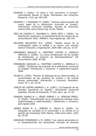 Atractivo comercial del formato Hipermercado en España en el s. XXI



DAWSON J. (2001): “Is there a new commerce in Europe?”
   International Review of Retail, Distribution and Consumer
   Research, 11(3), pp. 287-299

DAWSON J. y FRASQUET M. (2006): “Factores determinantes del
   nuevo papel de la distribución minorista en Europa”,
   Información Comercial Española. Revista de Economía,
   número 828, enero-febrero pp. 53-65, Madrid.

DÍEZ DE CASTRO E., NAVARRO A., ROSA DÍAZ I. (2002): “La
    Distribución comercial y el comportamiento de compra de los
    consumidores” ESIC –MARKET, mayo-agosto pp. 109-140

DELGADO BALLESTER M.E. (2004): “Estado actual de la
   investigación sobre la lealtad a la marca: una revisión
   teórica” Dirección y Organización, 2004 ABR; (30) pp. 16-24

FERNÁNDEZ NOGALES A., MARTÍNEZ CASTRO E., REBOLLO
   ARÉVALO A. (2006): “La nueva configuración de los canales
   de distribución: el comercio de electrodomésticos” ICE
   Enero-febrero 2006. Nº 828

FERNÁNDEZ NOGALES A., MARTÍNEZ CASTRO E., REBOLLO A.
   (2006): “Tendencias de evolución de la distribución comercial
   en España” Distribución y Consumo, 5 septiembre-octubre
   2006

FILSER M. (1993): “Francia. El liderazgo de los hipermercados, la
    concentración de las centrales de compra y las nuevas
    formas comerciales” Distribución y Consumo, diciembre-
    enero. Nº 7, pp. 32-34.

GARCIA DE CASTRO ANDRIEU J. A. (1987): “La Evolución de las
   Grandes Superficies en España”, Información Comercial
   Española. Revista de Economía, nº 644, abril, pp. 31-36.

GIMENEZ TORRES M. L., PÉREZ TORRES J. A., SÁNCHEZ PÉREZ,
   M. (2002): “Intensificación de la competencia intertipo entre
   supermercados e hipermercados”, Distribución y Consumo,
   julio-agosto 2002

GÓMEZ BORJA M. A., JIMÉNEZ A., MOLLÁ A. (2000): “La
   búsqueda de variedad en el consumidor y su interés en la
   gestión del marketing” ESIC Market, 2000 enero-abril; (105)
   pp. 45-59

GONZÁLEZ FERNÁNDEZ A. M. (2000): “Los valores personales en
   el comportamiento del consumidor. Revisión de diversas

                                                       Ainhoa Oyarbide Mendieta
                                                                              69
 