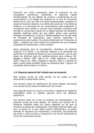 Atractivo comercial del formato Hipermercado en España en el s. XXI



Parecería por tanto interesante dada la evolución de los
indicadores    económicos    mostrados,      la   aparente    rápida
transformación de los hábitos de compra y preferencias de los
consumidores y el estado de madurez en el que se encuentra
dentro de su ciclo de vida el formato Hipermercado, comparar el
grado de factores relativos a la oferta del canal con el de factores
relativos a la demanda de los consumidores para establecer la
correlación entre ambos y concluir cuan atractivo resultaría este
formato al consumidor actual con el objeto también de identificar
aquellas palancas sobre las que poder actuar para generar
ventajas competitivas a futuro y diferenciadoras de las del resto
de formatos de distribución para intentar garantizar la
supervivencia del modelo. Se trataría finalmente de “reinventar el
Híper”, cuestión de la que hablan los dirigentes de las principales
empresas de Distribución a nivel mundial.

Sería apropiado para la investigación, identificar los factores
relativos a la oferta y los factores relativos a la demanda que
conforman la utilidad percibida de los consumidores y por la que
eligen los distintos tipos de establecimientos para comprar (Ej.
Spiggle y Sewal, 1987; Bell et al., 1998; Sweenwy y Soutar,
2001; Tang et al., 2001; Solgaard y Hansen, 2003 ) y aportar en
base a estos datos posibles líneas de actuación para mejorar los
resultados del formato en el futuro.


1.2. Esquema general del trabajo que se presenta

Este trabajo consta de siete partes, de las cuales en este
documento se desarrollan cuatro.

Una primera parte de justificación del tema elegido incluyendo
una síntesis de las fases de elaboración del mismo.

Una segunda parte en la que se enuncian y detallan los objetivos
pretendidos tanto el objetivo general como los objetivos
específicos.

Una tercera parte en la que se analizan los antecedentes y la
situación actual del tema elegido. Se realiza una revisión de la
literatura científica sobre los cuatro aspectos en los que se
enmarca el objeto de investigación, el formato hipermercado, que
son; el sector en el que opera (sector Distribución), el propio
formato en exclusiva (su nacimiento y evolución), las tendencias
del canal y visión a futuro y finalmente y no menos importante la
visión del consumidor actual.



                                                       Ainhoa Oyarbide Mendieta
                                                                               7
 