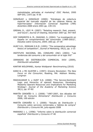 Atractivo comercial del formato Hipermercado en España en el s. XXI



    metodologías aplicadas al marketing” ESIC Market, 2000
    SEP-DIC; (107) pp. 9-36

GONZÁLEZ y GONZÁLEZ (2000): “Estrategia de cobertura
   espacial del mercado español de las cadenas líderes de
   hipermercados” Información Comercial Española (789)
   diciembre 2000 enero 2001 pp. 139-151

GREWAL D., LEVY M. (2007): “Retailing research: Past, present,
   and future”, Journal of retailing, December 2007 pp. 447-464

GOY YAMAMOTO A. M., OKAZAKI, S. (2004): “La investigación en
   España en comportamiento del consumidor (1989-2003)”,
   Estudios sobre Consumo, 2004; (68) pp. 27-39

HUNT S.D., MORGAN S.R.M. (1995): “The comparative advantage
   theory of competition”, Journal of Marketing, 59(2), pp. 1-15

INSTITUTO NACIONAL DEL CONSUMO (INC) (2003): “Las
    tendencias del consumo y del consumidor en el siglo XXI”

JORNADAS DE DISTRIBUCIÓN                 COMERCIAL          XXIV      (2009),
   Distribución actualidad

KANTAR WOLDPANEL, Kantar Woldpanel- Benchmarking (2010)

KANH B. y MC ALISTER L. (1997): Grocery Revolution: The New
   Focus on the Consumer, Reading, MA: Addison Wesley,
   Longman

MADHAVARAM S. y HUNT S.D. (2008): “The Service-Dominant
   Logic and Hierarchy of operant Resources: Developing
   Masterful Operant Resources and Implications for Marketing
   Strategy”, Journal of the Academy of Marketing Science
   36(1), pp. 67-82

MARTÍN CERDEÑO V. J. (2008): “1987-2007, dos décadas del
   Panel de Consumo Alimentario” Distribución y Consumo
   2008, 100 edición

MARTÍN CERDEÑO V. J. (2008): “Estudio de Distribución y
   Consumo sobre servicios comerciales y hábitos de compra”
   Distribución y Consumo 84, julio-agosto 2008

MARRERO J. L. (1998): “Informe sobre la distribución comercial
   española” Distribución y Consumo nº 48




                                                      Ainhoa Oyarbide Mendieta
                                                                             70
 