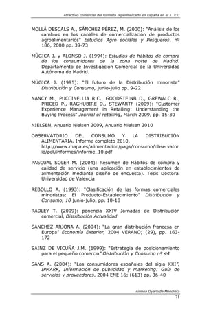 Atractivo comercial del formato Hipermercado en España en el s. XXI



MOLLÁ DESCALS A., SÁNCHEZ PÉREZ, M. (2000): “Análisis de los
   cambios en los canales de comercialización de productos
   agroalimentarios” Estudios Agro sociales y Pesqueros, nº
   186, 2000 pp. 39-73

MÚGICA J. y ALONSO J. (1994): Estudios de hábitos de compra
   de los consumidores de la zona norte de Madrid.
   Departamento de Investigación Comercial de la Universidad
   Autónoma de Madrid.

MÚGICA J. (1995): “El futuro de la Distribución minorista”
   Distribución y Consumo, junio-julio pp. 9-22

NANCY M., PUCCINELLIA R.C., GOODSTEINB D., GREWALC R.,
   PRICED P., RAGHUBIRE D., STEWARTF (2009): “Customer
   Experience Management in Retailing: Understanding the
   Buying Process” Journal of retailing, March 2009, pp. 15-30

NIELSEN, Anuario Nielsen 2009, Anuario Nielsen 2010

OBSERVATORIO      DEL    CONSUMO    Y   LA   DISTRIBUCIÓN
   ALIMENTARIA. Informe completo 2010.
   http://www.mapa.es/alimentacion/pags/consumo/observator
   io/pdf/informes/informe_10.pdf

PASCUAL SOLER M. (2004): Resumen de Hábitos de compra y
   calidad de servicio (una aplicación en establecimientos de
   alimentación mediante diseño de encuesta). Tesis Doctoral
   Universidad de Valencia

REBOLLO A. (1993): “Clasificación de las formas comerciales
   minoristas: El Producto-Establecimiento” Distribución y
   Consumo, 10 junio-julio, pp. 10-18

RADLEY T. (2009): ponencia XXIV Jornadas de Distribución
   comercial, Distribución Actualidad

SÁNCHEZ ARJONA A. (2004): “La gran distribución francesa en
   Europa” Economía Exterior, 2004 VERANO; (29), pp. 163-
   172

SAINZ DE VICUÑA J.M. (1999): “Estrategia de posicionamiento
    para el pequeño comercio” Distribución y Consumo nº 44

SANS A. (2004): “Los consumidores españoles del siglo XXI”,
   IPMARK, Información de publicidad y marketing: Guía de
   servicios y proveedores, 2004 ENE 16; (613) pp. 36-40


                                                      Ainhoa Oyarbide Mendieta
                                                                             71
 