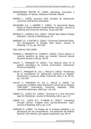 Atractivo comercial del formato Hipermercado en España en el s. XXI



SANTESMASES MESTRE M. (1999): Marketing. Conceptos y
   Estrategias, 4ª edición, Ediciones Pirámide, Madrid

SIMOES L. (2009), ponencia XXIV Jornadas de Distribución
   comercial, Distribución Actualidad

SOLDGARD H.S. y HANSEN T. (2003): “A Herarchical Bayes
   Model of Choice Between Supermarkets Formats”, Journal of
   Retailing and Consumer Services, 10 pp.169-180

SPIGGLE S. y SEWALL M.A. (1987): “Choice Sets Model of Retail
    Selection”, Journal of Marketing pp. 51

SWEENEY J.C. y SOUTAR G. (2001): “Consumer Perceived Value:
   The Development of Multiple Item Scale”, Journal of
   Retailing, 77 (2), pp. 203-220

TNS, Informe TNS (2009)

THOMAS J., REINARTZ W., KUMAR V. (2004): “Como obtener el
   máximo beneficio de todos sus clientes” Harvard Deusto
   Business Review (130) pp. 28-36

VALLET T., FRASQUET M. (2001): “Los factores clave en la
    gestión estratégica de centros comerciales” Información
    Comercial Española

VALLET T., FRASQUET M., GIL I., MOLLÁ A. (2002): “Tendencias
    de la investigación en distribución comercial en España”
    Distribución y consumo, ISSN 1132-0176, Año nº 12, Nº 61,
    pp. 114-128

VALLET T., FRASQUET M., GIL I., MOLLÁ A. (2002): “La
    producción científica sobre distribución comercial en España,
    1990-2000”     Información     Comercial    Española,   2002
    noviembre-diciembre; (803) pp. 119-139

VARGO S.L, LUSCH R.F. (2004): “Evolving to a new Dominant
   logic for Marketing”, Journal of Marketing, 68(1), pp.1-17

VARGO S.L., LUSCH R.F., O´BRIAN M. (2007): “Competing
   through service: Insights from Service-Dominant Logic”
   Journal of Retailing, 83(1), pp. 5-18

VAZQUEZ R. (1989): “La imagen de la empresa detallista y su
   percepción por los consumidores: una aplicación del Análisis
   factorial” Esic Market, julio-agosto-septiembre, pp. 49-75


                                                       Ainhoa Oyarbide Mendieta
                                                                              72
 