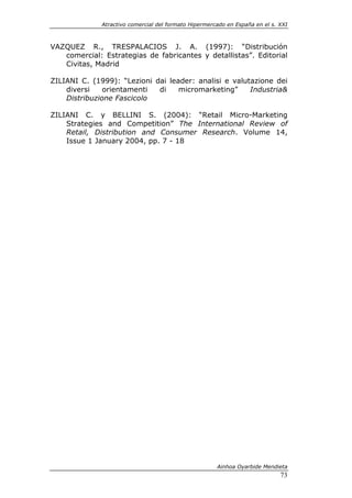 Atractivo comercial del formato Hipermercado en España en el s. XXI



VAZQUEZ R., TRESPALACIOS J. A. (1997): “Distribución
   comercial: Estrategias de fabricantes y detallistas”. Editorial
   Civitas, Madrid

ZILIANI C. (1999): “Lezioni dai leader: analisi e valutazione dei
    diversi    orientamenti  di    micromarketing”     Industria&
    Distribuzione Fascicolo

ZILIANI C. y BELLINI S. (2004): “Retail Micro-Marketing
    Strategies and Competition” The International Review of
    Retail, Distribution and Consumer Research. Volume 14,
    Issue 1 January 2004, pp. 7 - 18




                                                       Ainhoa Oyarbide Mendieta
                                                                              73
 