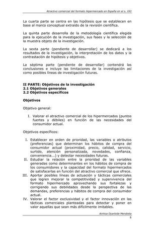 Atractivo comercial del formato Hipermercado en España en el s. XXI



La cuarta parte se centra en las hipótesis que se establecen en
base al marco conceptual extraído de la revisión científica.

La quinta parte desarrolla de la metodología científica elegida
para la ejecución de la investigación, sus fases y la selección de
la muestra objeto de la investigación.

La sexta parte (pendiente de desarrollar) se dedicará a los
resultados de la investigación, la interpretación de los datos y la
contrastación de hipótesis y objetivos.

La séptima parte (pendiente de desarrollar) contendrá las
conclusiones e incluye las limitaciones de la investigación así
como posibles líneas de investigación futuras.


II PARTE: Objetivos de la investigación
2.1 Objetivos generales
2.2 Objetivos específicos

Objetivos

Objetivo general:

   I. Valorar el atractivo comercial de los hipermercados (puntos
      fuertes y débiles) en función de las necesidades del
      consumidor actual.

Objetivos específicos:

  I. Establecer en orden de prioridad, las variables o atributos
     (preferencias) que determinan los hábitos de compra del
     consumidor actual (proximidad, precio, calidad, servicio,
     surtido, atención personalizada, novedades, confianza,
     conveniencia...) y detectar necesidades futuras.
 II. Estudiar la relación entre la prioridad de las variables
     generadas como determinantes en los hábitos de compra de
     los consumidores y la capacidad del formato hipermercados
     de satisfacerlas en función del atractivo comercial que ofrece.
III. Aportar posibles líneas de actuación y tácticas comerciales
     que logren mejorar la competitividad y supervivencia del
     formato hipermercado aprovechando sus fortalezas y
     corrigiendo sus debilidades desde la perspectiva de las
     demandas, preferencias y hábitos de compra del consumidor
     actual.
IV. Valorar el factor exclusividad y el factor innovación en las
     tácticas comerciales planteadas para detectar y poner en
     valor aquellas que sean más difícilmente imitables.

                                                       Ainhoa Oyarbide Mendieta
                                                                               8
 