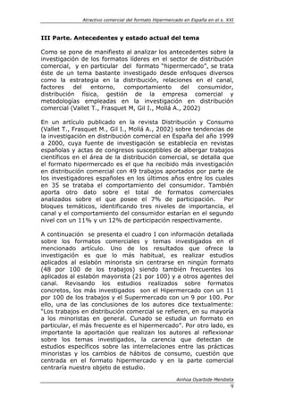 Atractivo comercial del formato Hipermercado en España en el s. XXI



III Parte. Antecedentes y estado actual del tema

Como se pone de manifiesto al analizar los antecedentes sobre la
investigación de los formatos líderes en el sector de distribución
comercial, y en particular del formato “hipermercado”, se trata
éste de un tema bastante investigado desde enfoques diversos
como la estrategia en la distribución, relaciones en el canal,
factores    del   entorno,   comportamiento        del  consumidor,
distribución física, gestión de la empresa comercial y
metodologías empleadas en la investigación en distribución
comercial (Vallet T., Frasquet M, Gil I., Mollá A., 2002)

En un artículo publicado en la revista Distribución y Consumo
(Vallet T., Frasquet M., Gil I., Mollá A., 2002) sobre tendencias de
la investigación en distribución comercial en España del año 1999
a 2000, cuya fuente de investigación se establecía en revistas
españolas y actas de congresos susceptibles de albergar trabajos
científicos en el área de la distribución comercial, se detalla que
el formato hipermercado es el que ha recibido más investigación
en distribución comercial con 49 trabajos aportados por parte de
los investigadores españoles en los últimos años entre los cuales
en 35 se trataba el comportamiento del consumidor. También
aporta otro dato sobre el total de formatos comerciales
analizados sobre el que posee el 7% de participación. Por
bloques temáticos, identificando tres niveles de importancia, el
canal y el comportamiento del consumidor estarían en el segundo
nivel con un 11% y un 12% de participación respectivamente.

A continuación se presenta el cuadro I con información detallada
sobre los formatos comerciales y temas investigados en el
mencionado artículo. Uno de los resultados que ofrece la
investigación es que lo más habitual, es realizar estudios
aplicados al eslabón minorista sin centrarse en ningún formato
(48 por 100 de los trabajos) siendo también frecuentes los
aplicados al eslabón mayorista (21 por 100) y a otros agentes del
canal. Revisando los estudios realizados sobre formatos
concretos, los más investigados son el Hipermercado con un 11
por 100 de los trabajos y el Supermercado con un 9 por 100. Por
ello, una de las conclusiones de los autores dice textualmente:
“Los trabajos en distribución comercial se refieren, en su mayoría
a los minoristas en general. Cunado se estudia un formato en
particular, el más frecuente es el hipermercado”. Por otro lado, es
importante la aportación que realizan los autores al reflexionar
sobre los temas investigados, la carencia que detectan de
estudios específicos sobre las interrelaciones entre las prácticas
minoristas y los cambios de hábitos de consumo, cuestión que
centrada en el formato hipermercado y en la parte comercial
centraría nuestro objeto de estudio.

                                                       Ainhoa Oyarbide Mendieta
                                                                               9
 