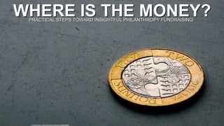 WHERE IS THE MONEY?
cc: Cristiano Betta - https://www.flickr.com/photos/45488928@N00
PRACTICAL STEPS TOWARD INSIGHTFUL PHILANTHROPY FUNDRAISING
 
