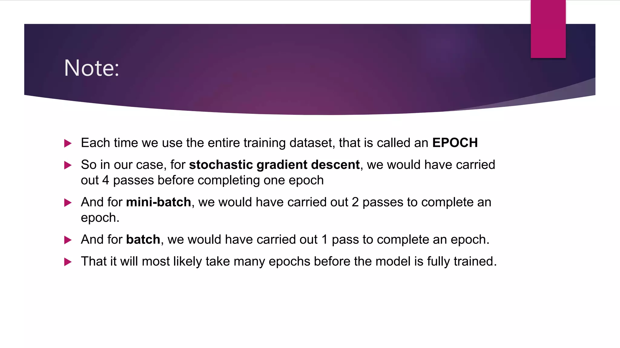 Note:
 Each time we use the entire training dataset, that is called an EPOCH
 So in our case, for stochastic gradient descent, we would have carried
out 4 passes before completing one epoch
 And for mini-batch, we would have carried out 2 passes to complete an
epoch.
 And for batch, we would have carried out 1 pass to complete an epoch.
 That it will most likely take many epochs before the model is fully trained.
 