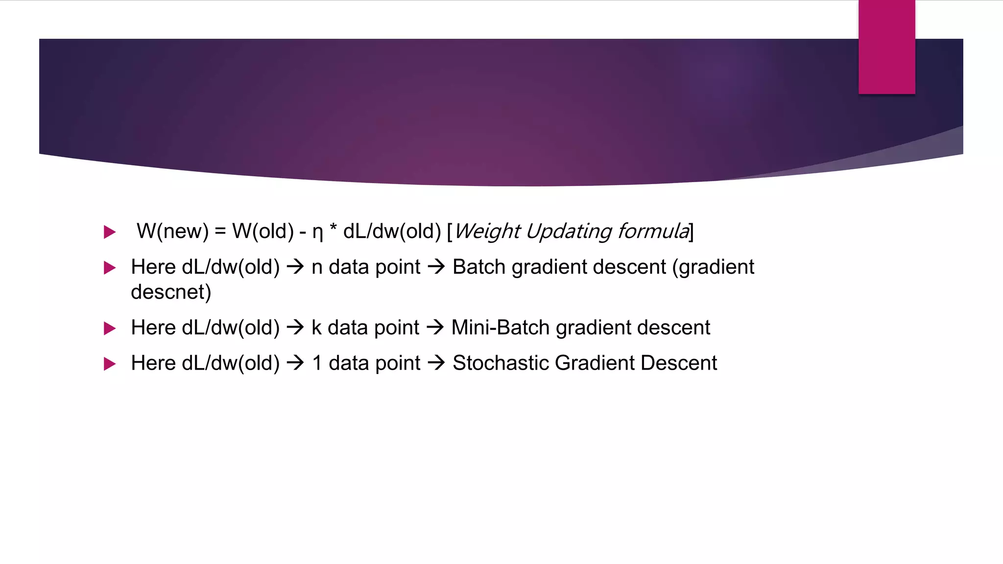  W(new) = W(old) - η * dL/dw(old) [Weight Updating formula]
 Here dL/dw(old)  n data point  Batch gradient descent (gradient
descnet)
 Here dL/dw(old)  k data point  Mini-Batch gradient descent
 Here dL/dw(old)  1 data point  Stochastic Gradient Descent
 