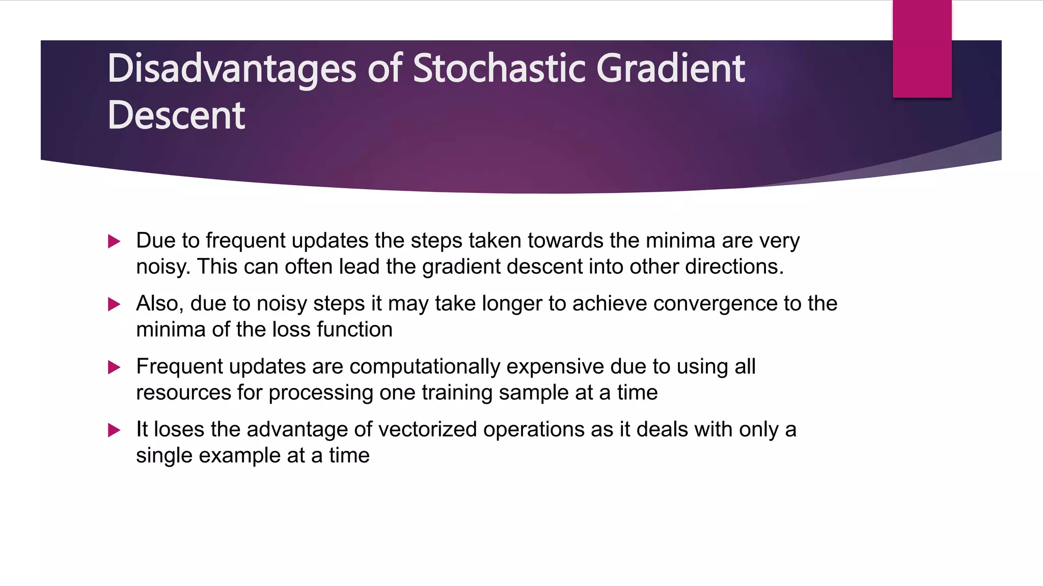 Disadvantages of Stochastic Gradient
Descent
 Due to frequent updates the steps taken towards the minima are very
noisy. This can often lead the gradient descent into other directions.
 Also, due to noisy steps it may take longer to achieve convergence to the
minima of the loss function
 Frequent updates are computationally expensive due to using all
resources for processing one training sample at a time
 It loses the advantage of vectorized operations as it deals with only a
single example at a time
 