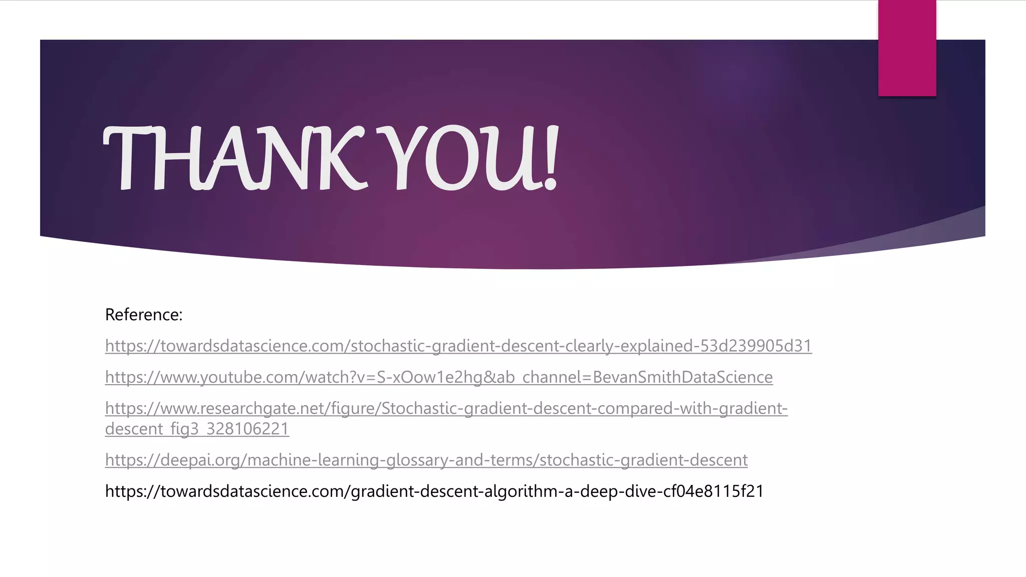 THANK YOU!
Reference:
https://towardsdatascience.com/stochastic-gradient-descent-clearly-explained-53d239905d31
https://www.youtube.com/watch?v=S-xOow1e2hg&ab_channel=BevanSmithDataScience
https://www.researchgate.net/figure/Stochastic-gradient-descent-compared-with-gradient-
descent_fig3_328106221
https://deepai.org/machine-learning-glossary-and-terms/stochastic-gradient-descent
https://towardsdatascience.com/gradient-descent-algorithm-a-deep-dive-cf04e8115f21
 