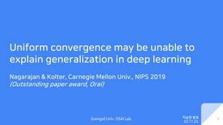 Soongsil Univ. DSAI Lab.
Uniform convergence may be unable to
explain generalization in deep learning
Nagarajan & Kolter, Carnegie Mellon Univ., NIPS 2019
(Outstanding paper award, Oral)
1
지승현 발표
22.11.23.
 