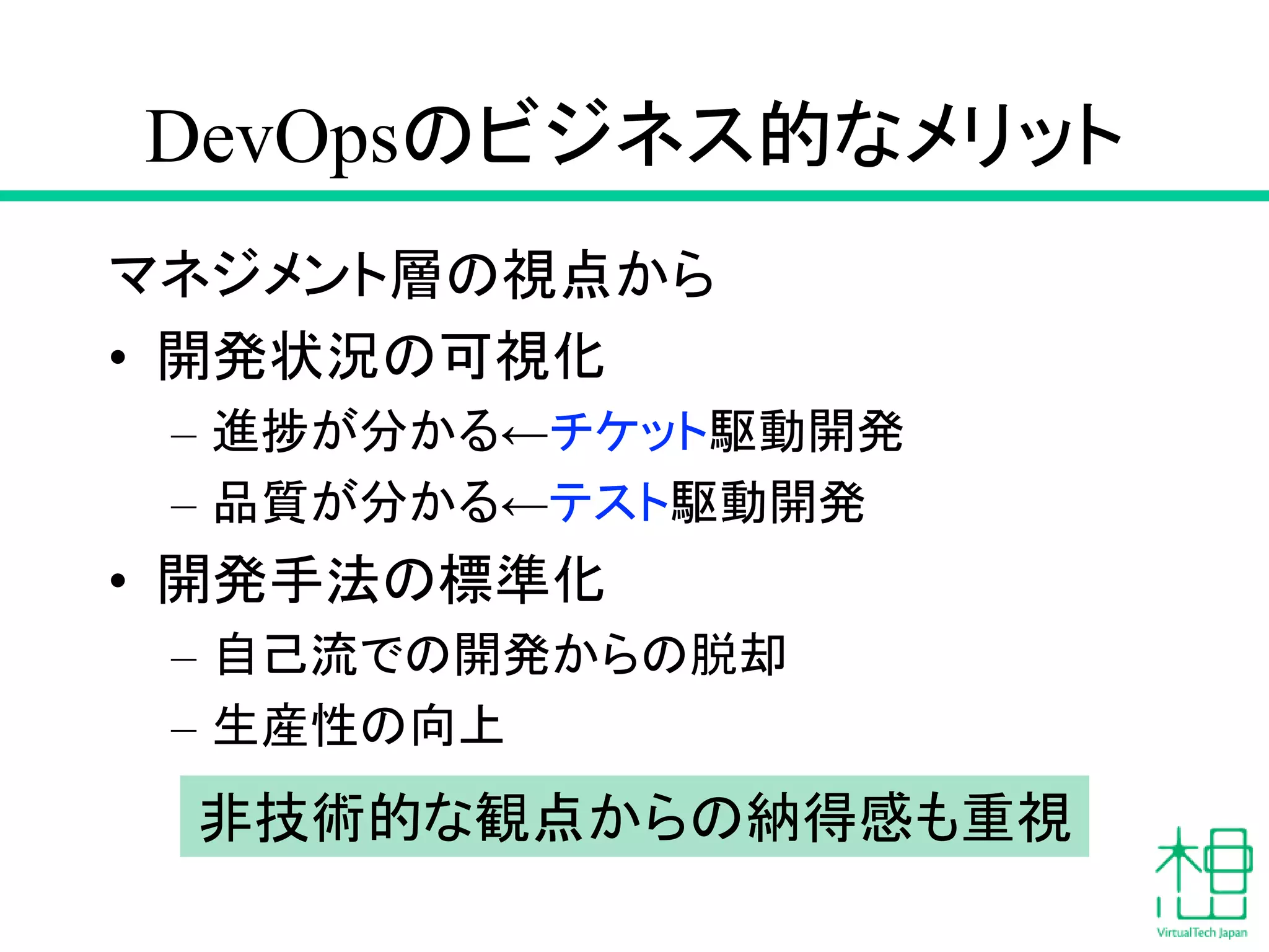 DevOpsのビジネス的なメリット
マネジメント層の視点から
• 開発状況の可視化
– 進捗が分かる←チケット駆動開発
– 品質が分かる←テスト駆動開発
• 開発手法の標準化
– 自己流での開発からの脱却
– 生産性の向上
非技術的な観点からの納得感も重視
 